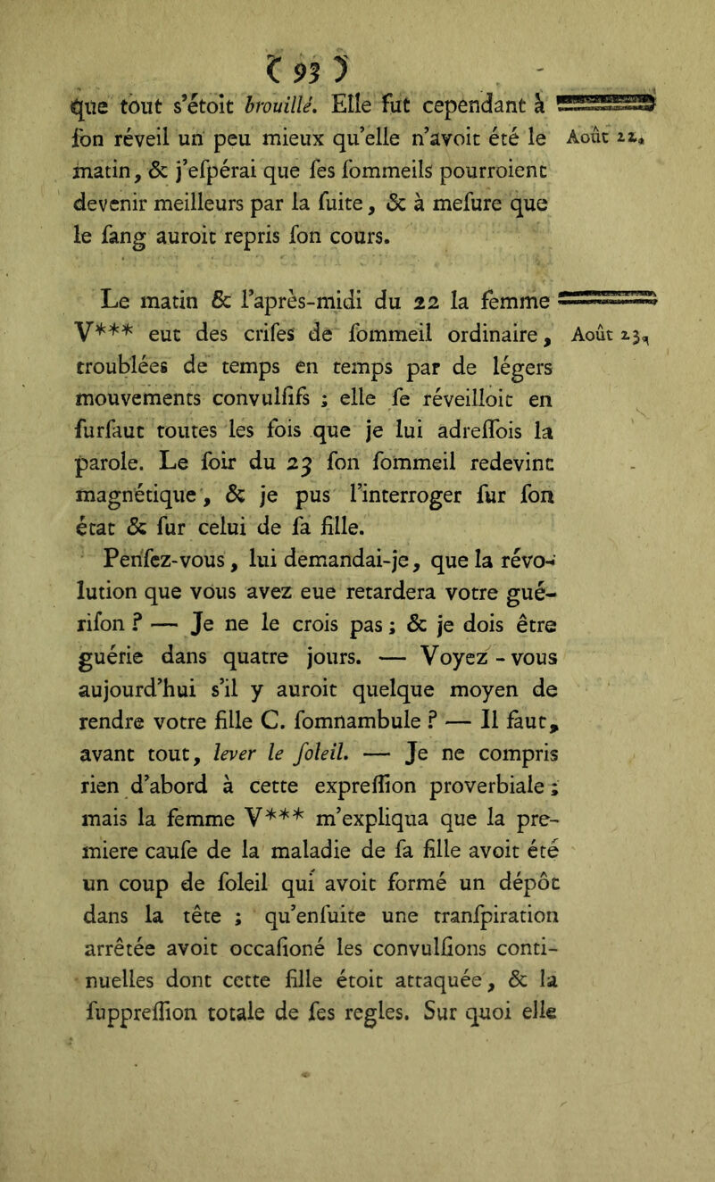^93) que tout s’étoît brouillé. Elle fut cependant à fon réveil un peu mieux qu’elle n’avoit été le Août matin, & j’efpérai que fes fommeils! pourroienc devenir meilleurs par la fuite, & à mefure que le fang auroic repris fon cours. Le matin & raprès-midi du 22 la femme eut des crifes de fommeil ordinaire. Août troublées de temps en temps par de légers mouvements convullifs ; elle fe réveilloit en furfaut toutes les fois que je lui adreflbis la parole. Le foir du 25 fon fommeil redevint magnétique , & je pus l’interroger fur fon état & fur celui de fa fille. Perifcz-vous, lui demandai-je, que la révo-»’ lution que vous avez eue retardera votre gué- rifon ? — Je ne le crois pas ; & je dois être guérie dans quatre jours. — Voyez-vous aujourd’hui s’il y auroit quelque moyen de rendre votre fille C. fomnambule ? — Il faut, avant tout, lever le foleil, — Je ne compris rien d’abord à cette expreflion proverbiale ; mais la femme m’expliqua que la pre- mière caufe de la maladie de fa fille avoit été un coup de foleil qui avoit formé un dépôt dans la tête ; qu’enfuite une tranfpiration arrêtée avoit occafioné les convulûons conti- nuelles dont cette fille étoit attaquée, & la fiippreffion totale de fes réglés. Sur quoi elle