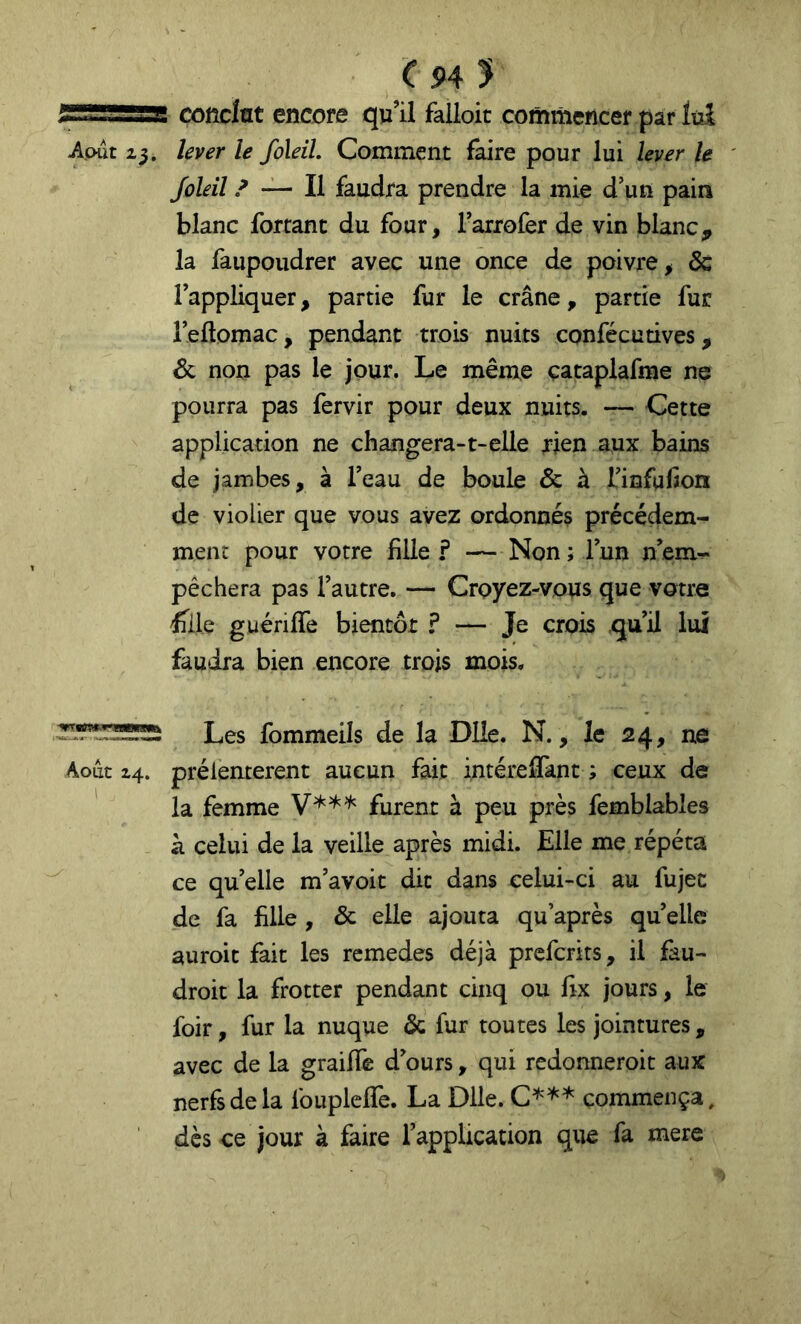 C H y „i,Fi conclut encore qu’il falloir commencer par îuî Août 23. lever le foleil. Comment faire pour lui lever le Joleil / — Il faudra prendre la mie d’un pain blanc forçant du four, Tarrofer de vin blanc, la faupoudrer avec une once de poivre, & l’appliquer, partie fur le crâne, partie fur l’ellomac, pendant trois nuits confécutives, 6c non pas le jour. Le même çataplafme ne pourra pas fervir pour deux nuits. — Cette application ne changera-t-elle rien aux bains de jambes, à l’eau de boule & à l’infuHon de violier que vous avez ordonnés précédem- ment pour votre fille ? — Non ; l’un n’em^ pêchera pas l’autre. — Croyez-vous que votre ^ile guériffe bientôt ? — Je crois qu’il lui faudra bien encore trois mois. Les fommeils de la Dlîe. N., le 24, ne Août 24. prélenterent aucun fait intéreflant ; ceux de la femme V*** furent à peu près femblables k celui de la veille après midi. Elle me répéta ce quelle m’avoit dit dans celui-ci au fujet de fa fille , & elle ajouta qu’après quelle auroit fait les remedes déjà prefcrits, il fau- droit la frotter pendant cinq ou fix jours, le foir, fur la nuque & fur toutes les jointures, avec de la graifife d’ours, qui redonneroit aux nerfs de la Ibuplefle. La Dlle. C^^* commença, dès ce jour à faire l’application que fa mere