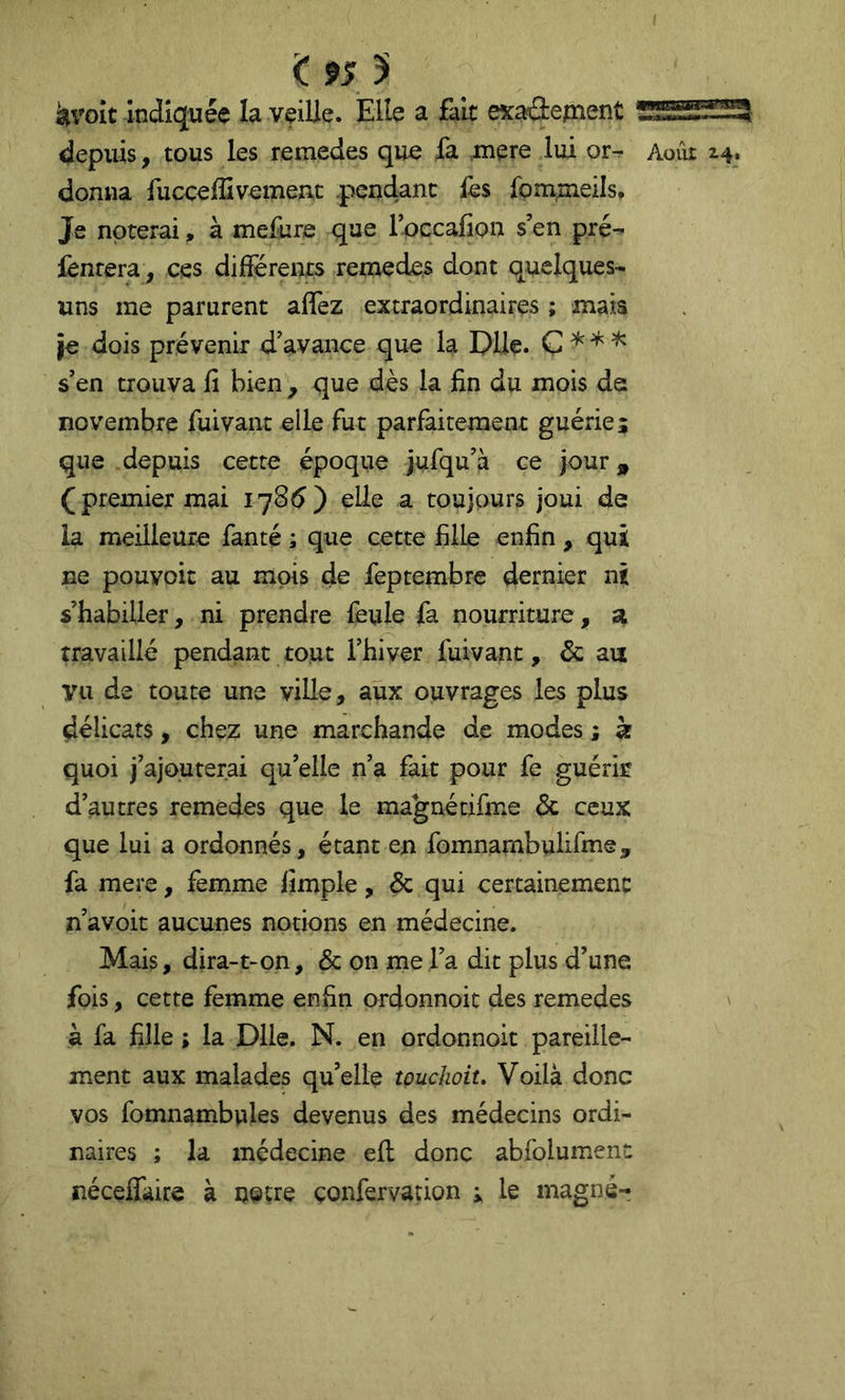 < 9S 5 àvoît Indiquée la veille. Elle a fait exaâepient donna fucceffivemenc .pendant fes fpmmeils. Je noterai, à mefure que roccafion s’en pré- iènrera, ces dilîerents remedes dont quelques- uns me parurent afîèz extraordinaires ; mais je dois prévenir d’avance que la Dlle. Ç ^ ^ s’en trouva fi bien ^ que dès la fin du mois de novembre fuivant elle fut parfaitement guériej que depuis cette époque jufqu’à ce jour^i (premier mai 1785) elle a toujours joui de la meilleure fanté ; que cette fille enfin, qui ne pouvoir au mois de feptembre dernier ni s’habiller, ni prendre feule fa nourriture, a travaillé pendant tout l’hiver fuivant, & au vu de toute une ville, aux ouvrages les plus délicats, chez une marchande de modes ; à quoi j’ajouterai qu’elle n’a fait pour fe guérk d’autres remedes que le magnécifme & ceux que lui a ordonnés, étant en fomnambulifine, fa mere, femme fimple, & qui certainement n’avoit aucunes notions en médecine. Mais, dira-t-on, & on me l’a dit plus d’une fois, cette femme enfin ordonnoic des remedes à fa fille ; la Dlle. N. en ordonnoit pareille- ment aux malades qu’elle touchoiu Voilà donc vos fomnambules devenus des médecins ordi- naires ; la médecine elt donc abfolument néceifaire à ijotre çonfervation ; le magnér