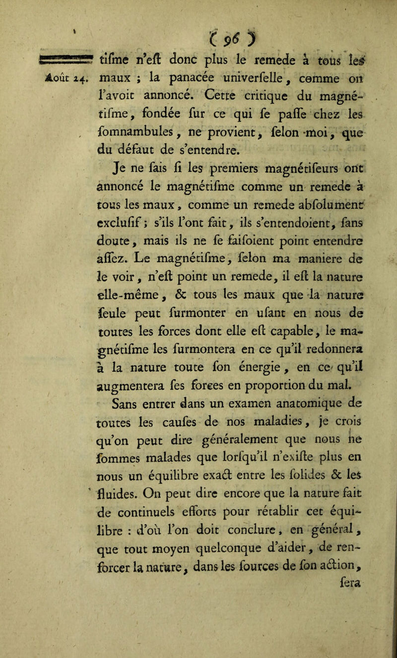 ôO tifme n’efl: donc plus le remède à tous le^' Août 14. maux ; la panacée univerfelle, comme on l’avoic annoncé. Cette critique du magné- tifme, fondée fur ce qui fe pafle chez les , fomnambules, ne provient, félon-moi, que du défaut de s’entendre. Je ne fais fi les premiers magnétifeurs ont annoncé le magnétifme comme un remede à tous les maux, comme un remede abfolumenc exclufif ; s’ils l’ont fait, ils s’entendoient, fans doute, mais ils ne fe faifoient point entendre afîez. Le magnétifme, félon ma maniéré de le voir, n’efl point un remede, il eft la nature elle-même, & tous les maux que la nature feule peut furmonter en ufant en nous de toutes les forces dont elle eft capable, le ma- gnétifme les furmontera en ce qu’il redonnera à la nature toute fon énergie, en ce^ qu’il augmentera fes forces en proportion du mal. Sans entrer dans un examen anatomique de toutes les caufes de nos maladies, je crois qu’on peut dire généralement que nous ne fommes malades que lorfqu’il n’exifte plus en nous un équilibre exaét entre les folides & les fluides. On peut dire encore que la nature fait de continuels efforts pour rétablir cet équi- libre : d’où l’on doit conclure, en général, que tout moyen quelconque d’aider, de ren- forcer la nature, dans les fources de fon aélion, fera