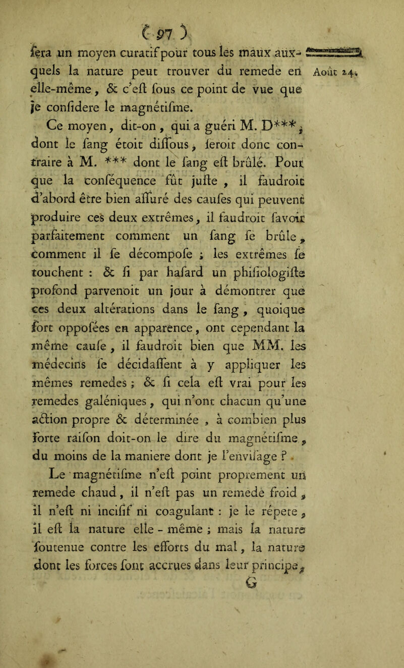 C' P7 ) fera ,un moyen curatif pour tous les maux aux- quels la nature peut trouver du remede en Août 2^4^ elle-même, & c’eft fous ce point de vue que je confidere le magnétifme. Ce moyen, dit-on , qui a guéri M. dont le fang étoit difldus, leroir donc con- ^ traire à M. dont le fang eft brûlé. Pour que la conféquence fût jufte , il faudroic d’abord être bien alTuré des caufes qui peuvent produire ces deux extrêmes, il faudroit favoir parfaitement comment un fang fe brûle, comment il fe décompofe ; les extrêmes le touchent : & fi par hafard un phifiologifte profond parvenoit un jour à démontrer qué ces deux altérations dans le fang , quoique fort oppofées en apparence, ont cependant la même caufe , il faudroit bien que MM. les médecins fe décidalTent à y appliquer les mêmes remedes ; 6z fi cela eft vrai pour les remedes galéniques, qui n’ont chacun qu’une aélion propre & déterminée , à combien plus forte raifon doit-on le dire du magnétifme , du moins de la maniéré dont je l’envilage ? Le ■ magnétifine n’eft point proprement un remede chaud, il n’eft pas un remede froid , il n’eft ni incifif ni coagulant : je le répété , il eft la nature elle - même ; mais la nature foutenue contre les efforts du mal, la nature dont les forces font accrues dans leur principe^ G