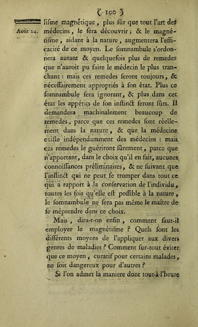 lîfme magnétique , plus fûr que tout l’aft deé tifme , aidant à la nature , augmentera l’effi- cacité de ce moyen. Lo fomnambule s’ordon- nera autant & quelquefois plus de remedes que n’auroit pu faire le médecin le plus tran- chant : mais ces remedes feront toujours, Sc néceflairement appropriés à fon état. Plus ce fomnambule fera ignorant, Sc plus dans cet état les appétits de fon inflind: feront fûrs. Il demandera machinalement beaucoup de remedes, parce que ces remedes font réelle- ment dans la nature , Sc que la médecine exifle indépendamment des médecins : mais ces remedes le guériront fûrement, parce que n’apportant, dans le choix qu’il en fait, aucunes connoillànces préliminaires, & ne fuivant que rmrtinél: qui ne peut fe tromper dans tout ce qui a rapport à la confervation de l’individu , toutes les fois qu’elle efl polîible à la nature , le fomnambule ne fera pas même le maître de fe méprendre dans ce choix. Mais , dira-t-on enfin , comment faut-il employer le magnétifme F Quels font les différents moyens de l’appliquer aux divers genres de maladies F Comment fur-tout éviter que ce moyen , curatif pour certains malades, ne foit dangereux pour d’autres F Si Ton admet la maniéré dont tout-à-l’heure