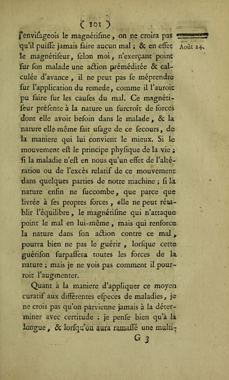 Ç lOI ) . fenvîfageoîs le magnétifme, on ne croira pas qu’il puilTe jamais faire aucun mal ; & en effet Août 14. îe magnétifeur, félon moi, nexerçant point fur fon malade une aétion préméditée & cal- culée d’avance , il ne peut pas fe méprendre fur l’application du remede, comme il l’auroic pu faire fur les caufes du mal. Ce magnéti- feur préfente à la nature un furcroît de forces dont elle avoit befoin dans le malade, & la nature elle-même fait ufage de ce fecours, de la maniéré qui lui convient le mieux. Si le mouvement eft le principe phyfique de la vie ; fi la maladie n’ell en nous qu’un effet de l’alté- xation ou de l’excès relatif de ce mouvemenc dans quelques parties de notre machine ; fi la nature enfin ne fuccombe, que parce que livrée à fes propres forces, elle ne peut réta- blir l’équilibre, le magné tifme qui n’attaque point le mal en lui-même, mais qui renforce la nature dans fon adion contre ce mal, pourra bien ne pas le guérir , lorfque cette guérifon furpafléra toutes les forces de la , nature ; mais je ne vois pas comment il pour- roic l’augmenter. Quant à la maniéré d’appliquer ce moyen curatif aux différentes efpeces de maladies, je ne crois pas qu’on parvienne jamais à la déter- miner avec certitude ; je penfe bien qu’à la longue, & lorfqu’oû aura ramalfé une multi- G 3