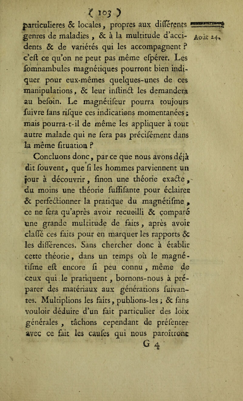 Oo3 > ^ jparnculieres 5c locales, propres aux différents — genres de maladies , & à la multitude d acci- Août ^4» dents & de variétés qui les accompagnent ? c eft ce qu on ne peut pas même efpérer. Les fomnambules magnétiques pourront bien indi- quer pour eux-mêmes quelques-unes de ces manipulations, & leur inflind les demandera au befoin. Le magnétifeur pourra toujours fuivre fans rifque ces indications momentanées ; mais pourra-1-il de même les appliquer à tout autre malade qui ne fera pas précifément dans la même fltuatioa ? Concluons donc, parce que nous avons déjà dit fouvent, que fi les hommes parviennent un jour à découvrir, fînon une théorie exade , ^ du moins une théorie fufïifante pour éclairée de perfedbionner la pratique du magnétifme , ce ne fera qu’après avoir recueilli & comparé une grande multitude de faits, après avoir clalTé ces faits pour en marquer les rapports & les diiîerences. Sans chercher donc à établir cette théorie, dans un temps où le magné- tifme eft encore fî peu connu, même de ceux qui.le pratiquent, bornons-nous à pré- parer des matériaux aux générations fuivan- tes. Multiplions les faits, publions-les ; & fans vouloir déduire d’un fait particulier des loix générales , tâchons cependant de préfenter avec ce fait les caufes qui nous paroîtronc G 4