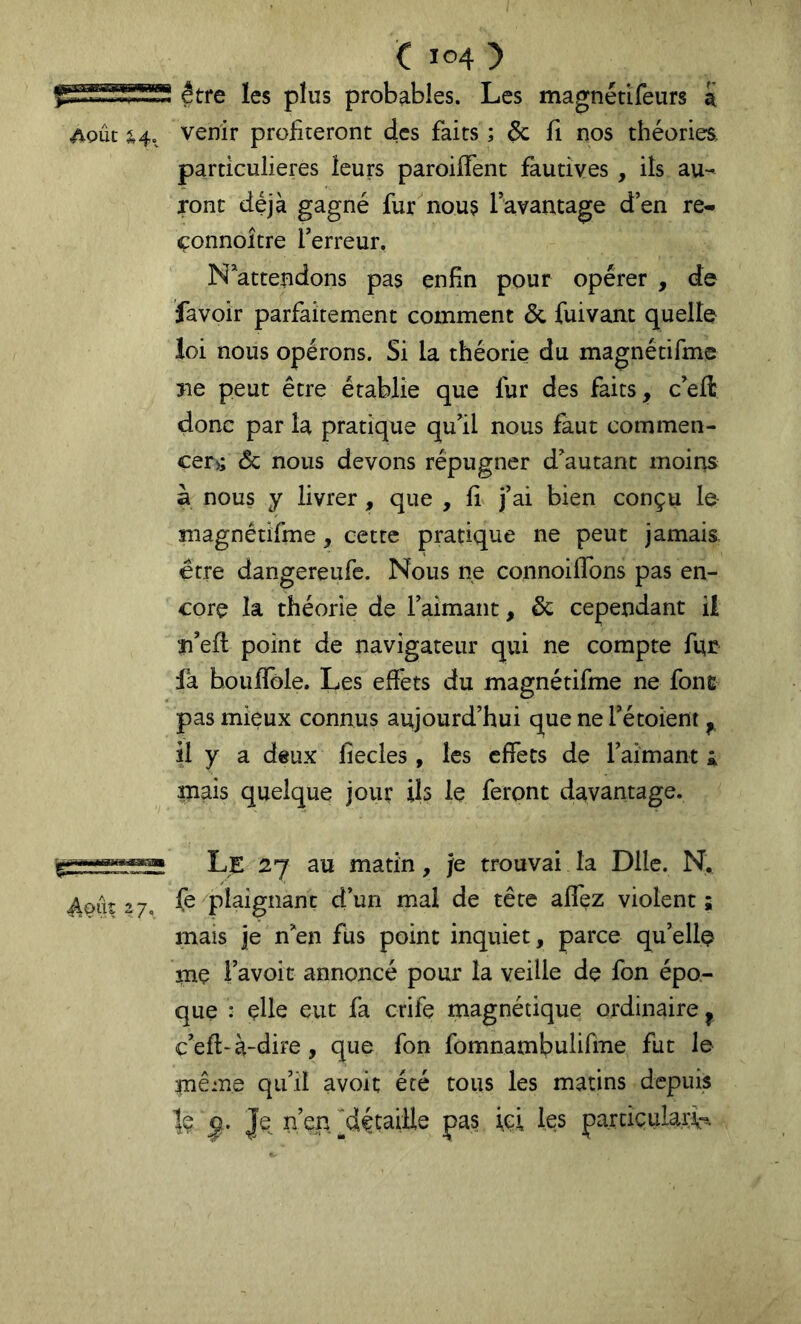 être les plus probables. Les magnétîfeurs a Août ^4. venir profiteront des faits ; ôc fi nos théoriea particulières leurs paroifTent fautives , ils au- ront déjà gagné fur nous favantage d’en re- çonnoitre l’erreur. N’attendons pas enfin pour opérer , de favoir parfaitement comment & fuivant quelle loi nous opérons. Si la théorie du magnétifmc rie peut être établie que fur des faits, c’eft donc par la pratique qu’il nous faut commen- cer>; âc nous devons répugner d’autant moins à nous y livrer, que , fi j’ai bien conçu le magnétifme, cette pratique ne peut jamais être dangereufe. Nous ne connoiffons pas en- core la théorie de l’aimant, & cependant Ü îi’efl point de navigateur qui ne compte fur fa boufïble. Les effets du magnétifme ne fonc pas mieux connus aujourd’hui que ne l’étoient,, il y a deux fîecles, les effets de l’aimant i mais quelque jour ils le feront davantage. ^oûî 27, Le 27 au matin, /e trouvai la Dlle. N. fe plaignant d’un mal de tête afî'ez violent ; mais je n’en fus point inquiet, parce qu’elle me i’avoit annoncé pour la veille de fon épo- que : çlle eut fa crife magnétique ordinaire ^ c’efl-à-dire, que fon fomnambulifme fut le même qu’il avoir été tous les matins depuis le Je^ n’en [^détaille pas ici les parcicular\-ï.