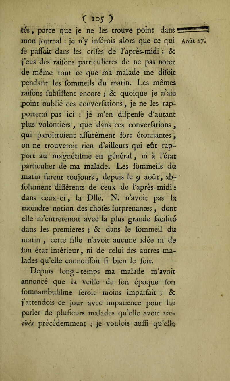 tés, parce que je ne les trouve point dans mon journal : je n’y inférois alors que ce qui Août 17^ fe pairaic dans les crifes de l’après-midi ; & j’eus des raifons particulières de ne pas noter de même tout ce que ma malade me difoic pendant les fommeils du matin. Les mêmes raifons fubfillent encore ; & quoique je n’aie ^oint oublié ces converfations, je ne les rap- porterai pas ici : je m’en difpenfe d’autant plus volontiers, que dans ces converfations , qui paroîtroient affurément fort étonnantes, on ne trouveroic rien d’ailleurs qui eût rap- port au magnérifme en général, ni à l’état particulier de ma malade. Les fommeils da matin furent toujours, depuis le p août, ab- ’ folument différents de ceux de l’après-midi: dans ceux-ci, la Dlle. N. n’avoit pas la moindre notion des chofes furprenantes, dont elle m’entretenoit avec la plus grande facilité dans les premières ; 6c dans le fommeil du matin , cette fille n’avoit aucune idée ni de fon état intérieur, ni de celui des autres ma- lades qu’elle connoiffoit fi bien le foir. Depuis long-temps ma malade m’avoit annoncé que la veille de fon époque fon fomnambulifme feroit moins imparfait ; Ôc j’attendois ce jour avec impatience pour lui parler de plufieurs malades qu’elle avoir tou- chés précédemment ; je voulois aufii qu’elfe