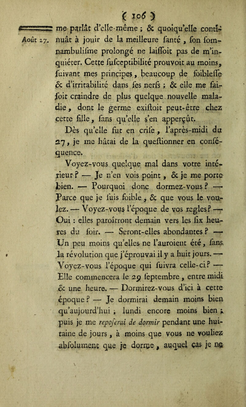 me parlât d’elîe-même ; ôz quoiqu’elle comî^ Août 27. nuât à jouir de la meilleure fanté , fon fom- jnambulifme prolongé ne laifîbic pas de m’in- quiéter. Cette fufccptibilité prouvoit au moins, fuivant mes principes, beaucoup de foibleffe & d’irritabilité dans fes nerfs ; ôe elle me fair foic craindre de plus quelque. nouvelle mala- die , dont le germe exiftoit peut-être chez cette fille, fans qu’elle s’en apperçût. Dès qu’elle fut en crife , l’après-midi du 27, je me hâtai de la quellionner en confé- quençe. Voyez-vous quelque mal dans votre inté- rieur ? — Je n’en vois point, & je me porte bien. — Pourquoi donc dormez-vous ? — Parce que je fuis foible, ôc que vous le vou- lez. Voyez-vous l’époque de vos réglés.? —■ Oui : elles paroîcront demain vers les fix heu- res du foir. — Seront-elles abondantes ? — Un peu moins qu’elles ne l’auroient été, fans, la révolution que j’éprouvai il y a huit jours. — Voyez-vous l’époque qui fuivra celle-ci.? — Elle commencera le 2p feptembre , entre midi ^ une heure. — Dormirez-vous d’ici à cette époque.? — Je dormirai demain moins bien qu’au]üiird’hui i lundi encore moins bien puis je me repojerai de dormir pendant une hui- taine de jours, à moins que vous ne vouliez abfolument que je dorme, auquel cas je n§ \