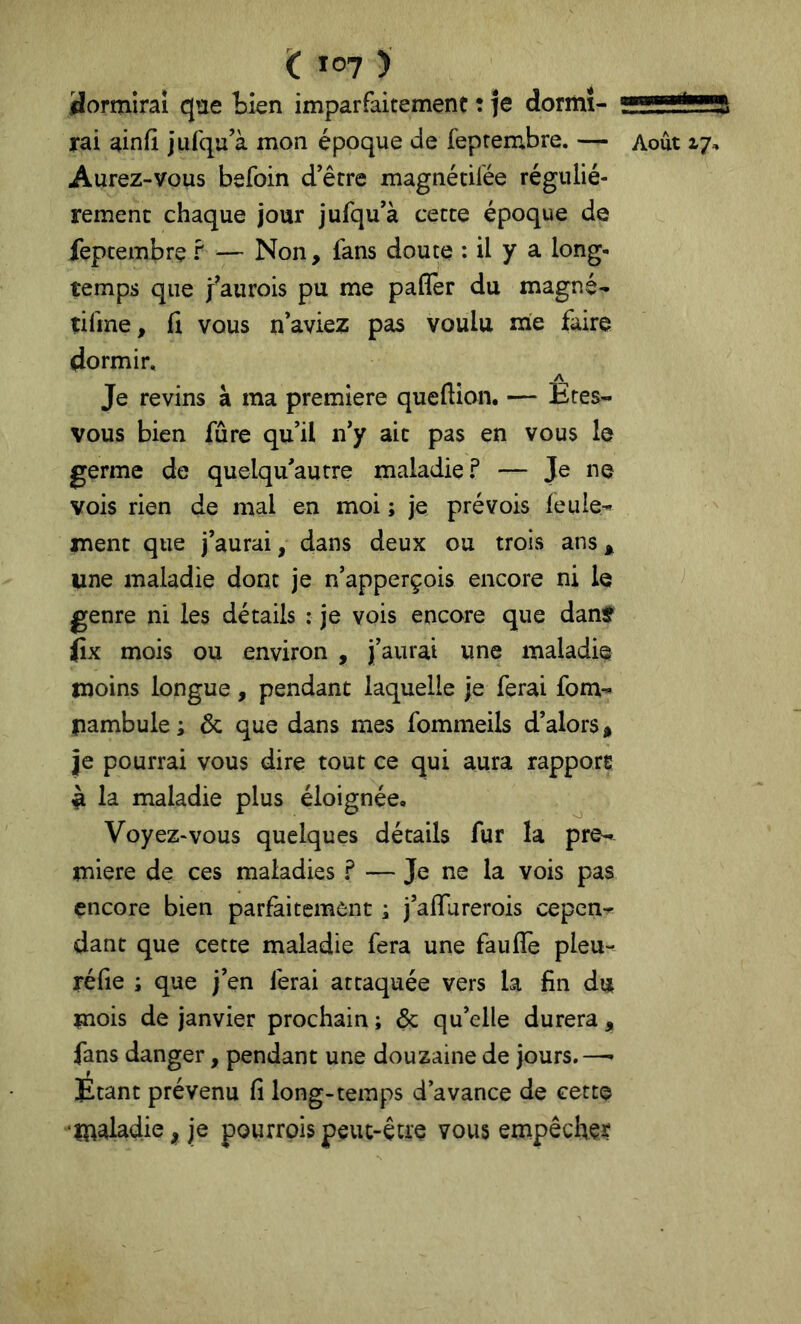 < Ï07 ) 3orm!raî que tien imparfaitement : je dormi- rai ainfi jufqu’à mon époque de feprembre. — Aurez-vous befoin d’être magnétilée réguliè- rement chaque jour jufqu’à cette époque de feptembre f — Non, fans doute : il y a long- temps que faurois pu me pafler du magné- tifme, (î vous n’aviez pas voulu me faire dormir. Je revins à ma première queftîon. — Etes- vous bien fûre qu’il n’y ait pas en vous le germe de quelqu’autre maladie? — Je ne vois rien de mal en moi ; je prévois feule- jnenc que j’aurai, dans deux ou trois ans ^ une maladie dont je n’apperçois encore ni le genre ni les détails : je vois encore que danf iîx mois ou environ , j’aurai une maladie moins longue, pendant laquelle je ferai fom- pambule ; & que dans mes fommeils d’alors^ je pourrai vous dire tout ce qui aura rapport ^ la maladie plus éloignée. Voyez-vous quelques détails fur la pre- mière de ces maladies ? — Je ne la vois pas encore bien parfaitement ; j’aifurerois cepen- dant que cette maladie fera une faulTe pieu- réfie ; que j’en ferai attaquée vers la fin du mois de janvier prochain ; & qu’elle durera , fans danger, pendant une douzaine de jours.—• Étant prévenu fi long-temps d’avance de cette •maladie, je pourroispeut-être vous empêcher Août 17,