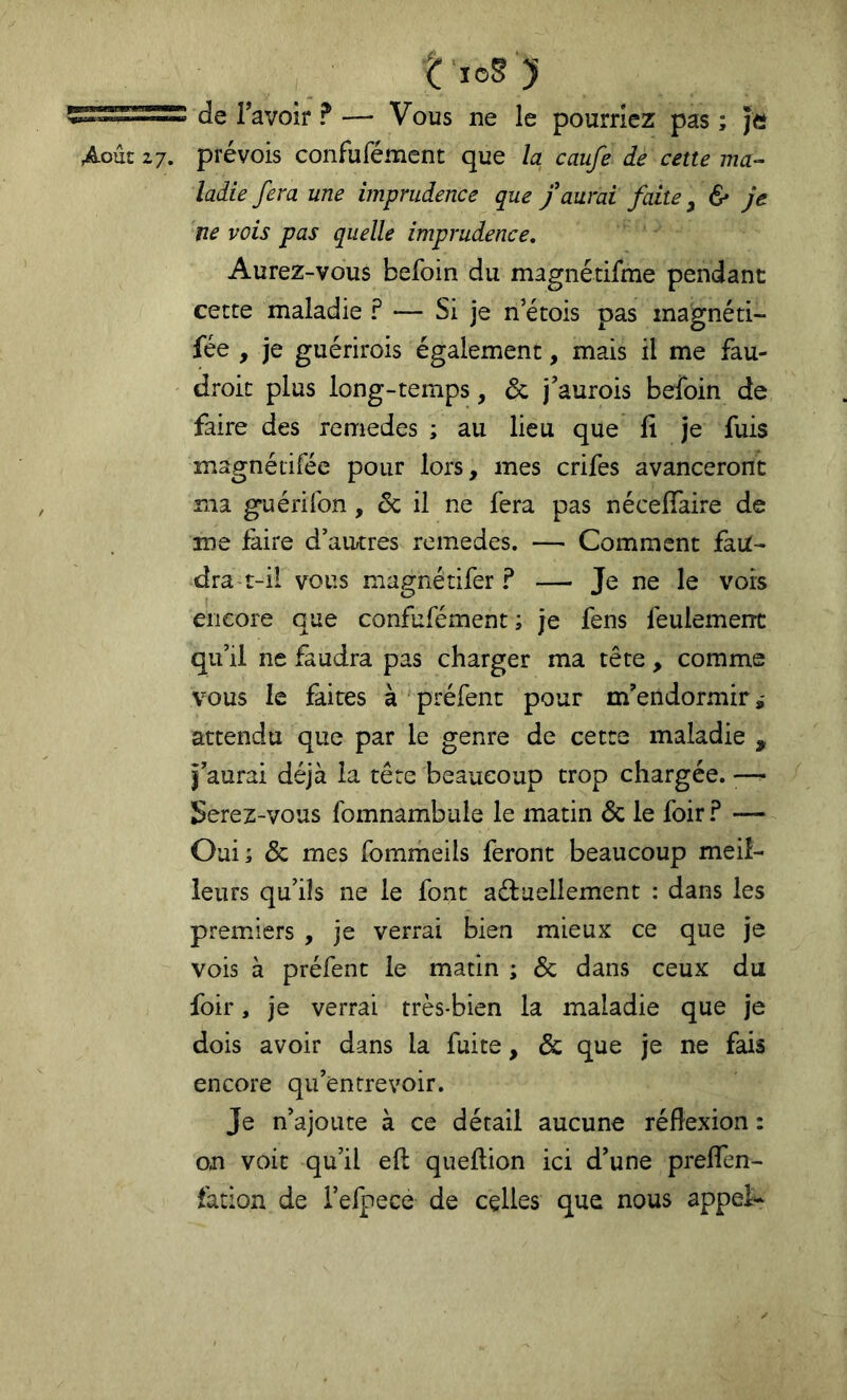 de l’avoir ? — Vous ne le pourriez pas ; Je Août 27. prévois confufément que la caufe de cette ma^ ladie fera une imprudence que f aurai faite ^ & je ne vois pas quelle imprudence. Aurez-vous befoin du magnétifme pendant cette maladie ? — Si je n’étois pas inagnéti- fée , je guérirois également, mais il me fau- droit plus long-temps, & j’aurois befoin de faire des remedes ; au lieu que li je fuis magnétiféc pour lors, mes crifes avanceront ma guérifon, 6c il ne fera pas nécelfaire de me faire d’autres remedes. — Comment faU- dra t-il vous magnétifer ? — Je ne le vois encore que confufément ; je fens feulement qu’il ne faudra pas charger ma tête, comme vous le faites à préfenc pour m’endormir attendu que par le genre de cette maladie , f aurai déjà la tête beaucoup trop chargée. •— Serez-vous fomnambule le matin 6c le foir.^ — Oui; 6c mes fommeils feront beaucoup meil- leurs qu’ils ne le font aéfuellement : dans les premiers , je verrai bien mieux ce que je vois à préfent le matin ; 6c dans ceux du foir, je verrai très-bien la maladie que je dois avoir dans la fuite, 6c que je ne fais encore qu’entrevoir. Je n’ajoute à ce détail aucune réflexion : on voit qu’il efl: queftion ici d’une preflen- fation de i’eipece de celles que nous appel--