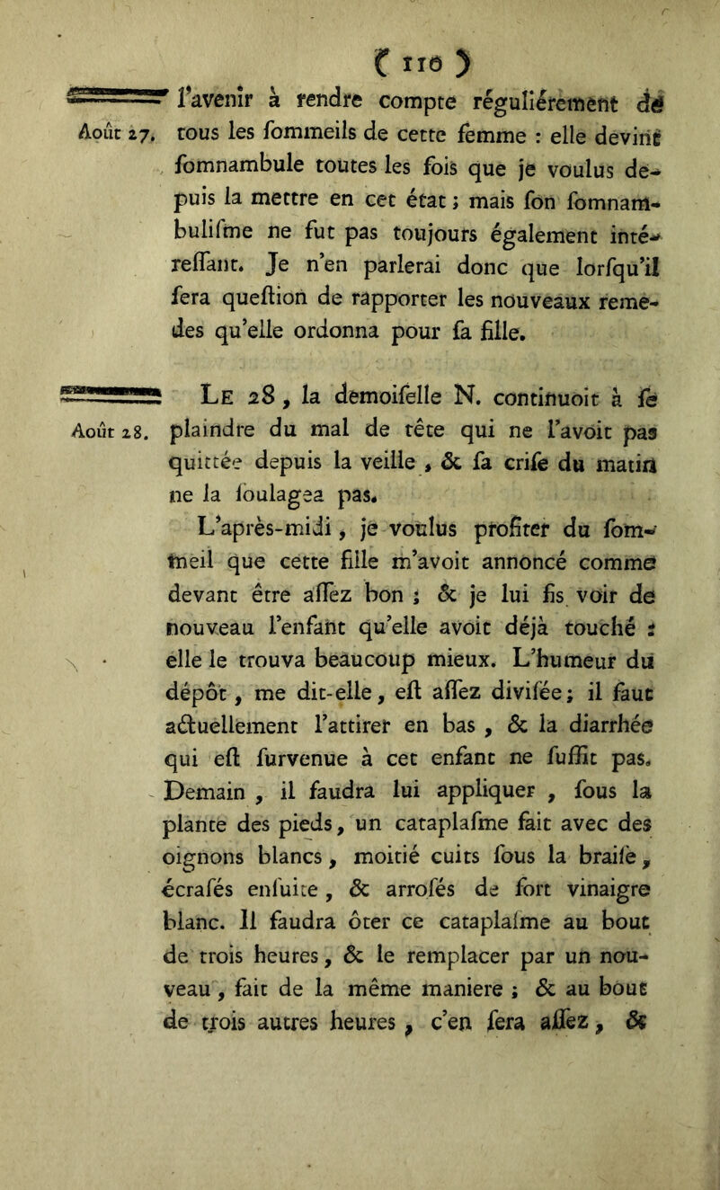 Aoiic 27. favenîr à fendre ( > compte régulièrement dé cous les fommeils de cette femme : elle deviiiÈ fomnambule toutes les fois que je voulus de^ puis la mettre en cet état ; mais fon fornnam- bulifme ne fut pas toujours également inté-^ reflant. Je n’en parlerai donc que lorfqu’il fera queftion de rapporter les nouveaux reme- des qu’elle ordonna pour fa fille. Le 28, la demoifelle N. continuoit à fè Août 28. plaindre du mal de tête qui ne Tavoit pas quittée depuis la veille * Sc fa crife du matirt ne la Ibulagea pas. L’après-midi, je voulus profiter du fom- tneil que cette fille m’avoit annoncé commef devant être aflfez bon î ôc je lui fis voir de nouveau Fenfant qu’elle avoic déjà touché : \ • elle le trouva beaucoup mieux. L’humeur dii dépôt, me dit-elle, ell aflfez divifée; il faut aéluellement l’attirer en bas , Ôc la diarrhée qui efl: furvenue à cet enfant ne fuffit pas. Demain , il faudra lui appliquer , fous la plante des pieds, un cataplafme fait avec des oignons blancs, moitié cuits fous la braile, écrafés enluite , ôc arrofés de fort vinaigre blanc. Il faudra ôter ce cataplalme au bout de trois heures, Ôc le remplacer par un nou- veau , fait de la même maniéré ; ôc au boue de trois autres heures, c’en fera aflfez, ôç