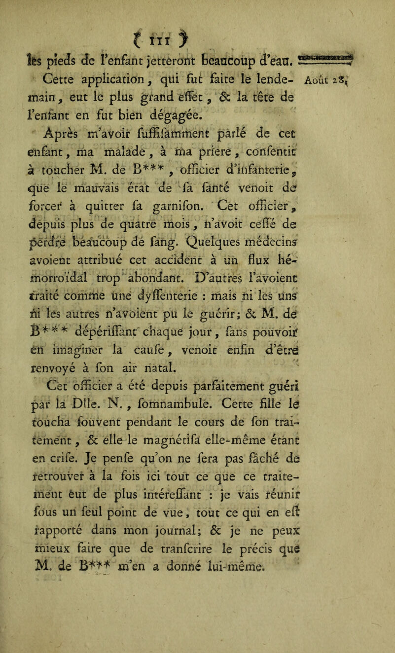 fcs pieds de Tenfant jetteront beaucoup dVau. Cette application, qui fut faite le lende- main , eut le plus grand efîec, 6c la tête de Tentant en fut bien dégagée. Après m’avoir Tuffifamment parlé de cet enfant, ma nialade, à ma prïere, confentic k toucher M. de , oflicier d’infanterie, que le mauvais état dé Ta fanté venoit de forcei* à quitter fa garnifon. ‘ Cet officier', depuis plus de quatre mois, n’àvoit celfé de pèfdfe beaucoup de fang. Quelques médecins Août zS, avoient attribué cet accident à un flux hé- morroïdal trop abondant. D’autres Tavoient traité comrüe Une dyflfenterie : mais ni lés uns' Ai les autres n’avoient pu le guérir ; 6c M. def dépériflant chaque jour, fans pouvoir en imaginer la caufe, venoit enfin d’être renvoyé à fon air natal. Cét officier a été depuis parfaitement guéri par la DI le. N., fomnambulé. Cette fille lé toucha fou vent pendant le cours de fon trai- tement , 6c elle le magnétifa elle-même étant en crife. Je penfe qu’on ne fera pas fâché de retrouver à la fois ici tout ce que ce traite- ment èut de plus intéreffant : je vais réunir fous un feul point de vue, tout ce qui en eft rapporté dans mon journal; 6c je ne peux mieux faire que de tranfciïre le précis que M. de m’en a donné lui-même.