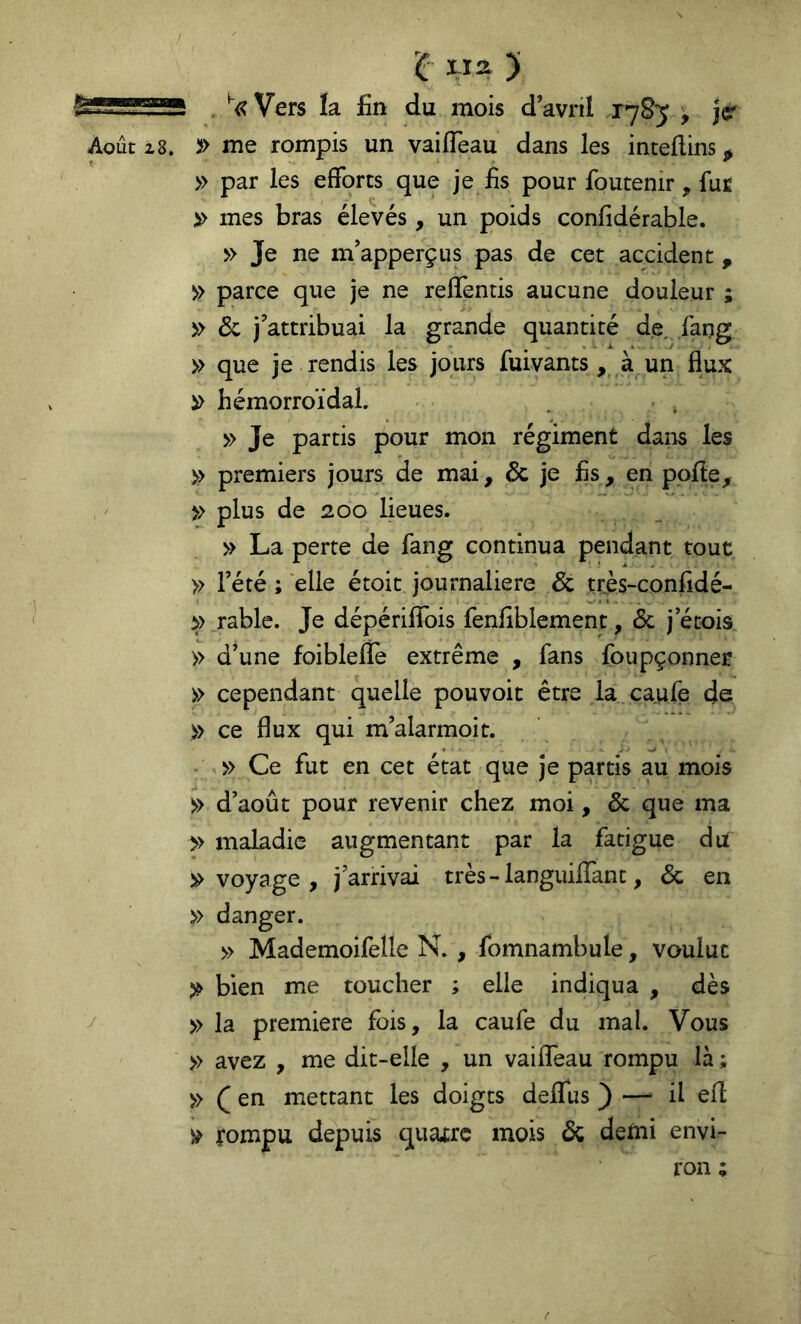 'C «a ) Août 2,8. y , ^<?Vers la fin du mois d avril , jé' » me rompis un vaifTeau dans les intellins;^ » par les efforts que je fis pour foutenir, fur >> mes bras élevés , un poids confidérable. » Je ne nVapperçus pas de cet accident , » parce que je ne reffentis aucune douleur ; » 6c j’attribuai la grande quantité de, lang » que je rendis les jours fuivants , à un flux hémorroïdal. . , » Je partis pour mon régiment dans les >> premiers jours de mai, 6c je fis, en ppfle, » plus de 200 lieues. » La perte de fang continua pendant tout » l’été ; elle étoit journalière 6c très-confidé- >> rable. Je dépériflfois fenfiblement, 6c j etois » d’une foiblefle extrême , fans foupçonner cependant quelle pouvoir être la caufe de » ce flux qui m’alarmoit. - » Ce fut en cet état que je partis au mois » d’août pour revenir chez moi, 6c que ma » maladie augmentant par la fatigue du voyage , j’arrivai très - languiflTant, 6c en » danger. » MademoifeÜe N. , fomnambule, voulue bien me toucher ; elle indiqua , dès » la première fois, la caufe du mal. Vous » avez , me dit-elle , un vaiflTeau rompu là ; » ( en mettant les doigts deifus ) — il efl fompu depuis quatre mois 6c demi envi- ron ;