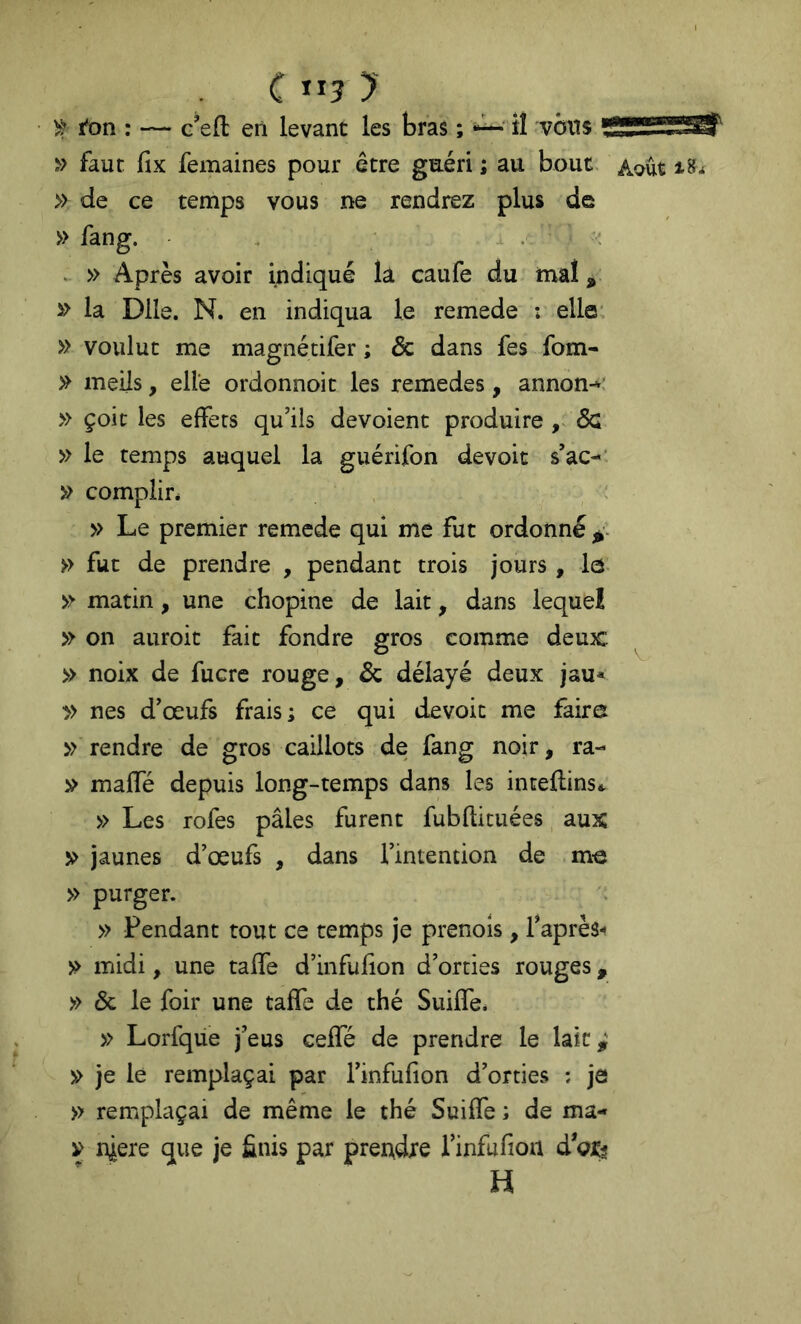 c ”5 y ■ ^ l'on : — c’efl: en levant les bras ; iî vôns ■SSSSÏÏïŒr » faut fix femaines pour être guéri ; au bout, ^.oût » de ce temps vous ne rendrez plus de » fang. . . » Après avoir indiqué la caufe du mal, » la Dlle. N. en indiqua le remede ; elle' » voulut me magnétifer ; & dans fes fom- » meils, elle ordonnoit les remedes, annon-»; » çoic les effets qu’ils dévoient produire ÔQ » le temps auquel la guérifon devoir s’ac-’ » complir* : » Le premier remede qui me fut ordonné » fut de prendre , pendant trois jours , le » matin, une chopine de lait, dans lequel » on auroit fait fondre gros comme deux: ^ » noix de fucre rouge, Ôc délayé deux jau* y> nés d’œufs frais; ce qui devoit me faire » rendre de gros caillots de fang noir, ra- » maffé depuis long-temps dans les inteflinsi. » Les rofes pâles furent fubftituées, aux V jaunes d’œufs , dans l’intention de me » purger. » Pendant tout ce temps je prenols, l’après- midi, une taffe d’infufion d’orties rouges, » & le foir une taffe de thé Suiffe. » Lorfque j’eus ceffé de prendre le lait,' » je le remplaçai par l’infufion d’orties : je » remplaçai de même le thé Suiffe ; de ma- y niere que je finis par prendre i’infufioii d oî? H