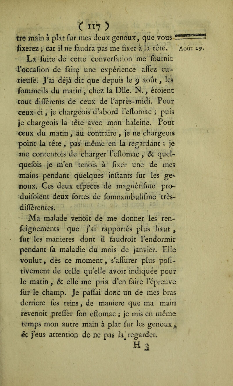 t ”7 ) . trè main à plat fur mes deux genoux, que vous fixerez ; car il ne faudra pas me fixer à la tête. Août z?. La fuite de cette converfation me fournit Foccafion de fairç une expérience affez cu- Tieufe. J’ai déjà dit que depuis le p août, les fommeils du matin, chez la Dlle. N., étoient tout différents de ceux de l’après-midi. Pour ceux-ci, je chargeois d’abord l’eflomac ; puis je chargeois la tête avec mon haleine. Pour ^ ceux du matin, au contraire , je ne chargeois point la tête, pas même -en la regardant ; je me conrentois de charger l’eflomac, & quel- quefois je m’en ^tenois à fixer une de mes mains pendant quelques inflants fur les ge»- noux. Ces deux efpeces de magnétifme pro- duifoient deux fortes de fomnambulifme très- différentes. Ma malade venoit de me donner les ren- feignements que j’ai rapportés plus haut , fur les maniérés dont il faudroit l’endormir pendant fa maladie du mois de janvier. Elle voulut, dès ce moment, s’afTurer plus pofi- tivement de celle, qu’elle avoit indiquée pour le matin, & elle me pria d’en faire l’épreuve fur le champ. Je paffai donc un de mes bras derrière fes reins, de maniéré que ma main revenoit preffer fon eftomac ; je mis en même temps mon autre main à plat fur les genoux a, ^ j’eus attention de ne pas la regarder, ■