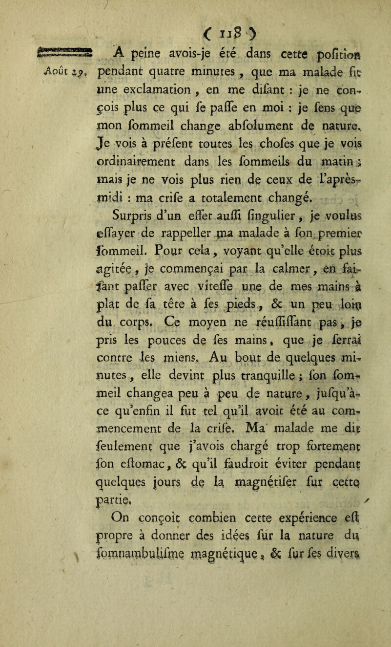 <: nS ) À peine avois-je été dans cette pofition pendant quatre minutes , que ma malade fit une exclamation , en me diiknt : je ne con- çois plus ce qui fe paflè en moi : je fens que mon fommeil change abfolument de nature. Je vois à préfent toutes les chofes que je vois ordinairement dans les fommeils du matin 5 mais je ne vois plus rien de ceux de Taprès- midi : ma crife a totalement changé. Surpris d’un effet auffi fingulier, je voulus effayer de rappeller malade à fon, premier fommeil. Pour cela, voyant qu’elle étoit plus agitée, je commençai par la calmer, én fai- faut paflTer avec vîtefle une de mes mains à plat de fa tête à fes pieds, & un peu loiçi du corps. Ce moyen ne réulîiffant pas, je pris les pouces de fes mains, que je ferrai contre les miens. Au bout de quelques mi- nutes , elle devint plus tranquille ; fon fom^ meil changea peu à peu de nature, jufqu’à- ce qu’enfin il fut tel qu’il avoir été au com- mencement de la crife. Ma malade me die feulement que j’avois chargé trop fbrteinenç fon eftomac, ôç qu’il faudroit éviter pendant quelques jours de la magnétifer fur çectQ partie, On conçoit combien cette expérience eft propre à donner des idées fur la nature du y