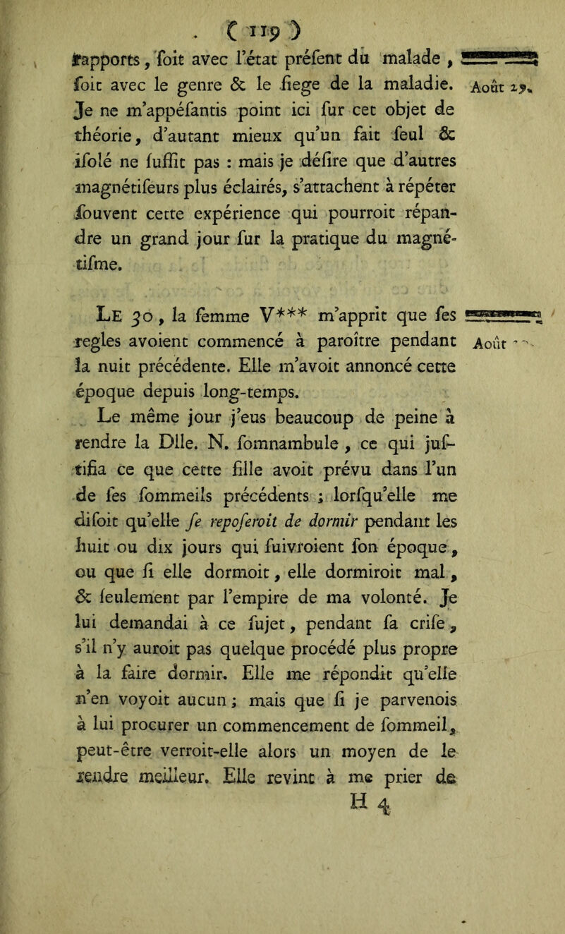 . C ”9 ) irapports, Toit avec Tétât préfenc dû malade , !S!!!!?^!52! foie avec le genre & le iiege de la maladie. Août Je ne m’appéfantis point ici fur cet objet de théorie, d'autant mieux qu'un fait feul & ifolé ne luHit pas : mais je défire que d'autres magnétifeurs plus éclairés, s'attachent à répéter fouvent cette expérience qui pourroit répan- dre un grand jour fur la pratique du magné- tifme. Le 50 , la femme m’apprit que fes réglés avoient commencé à paroître pendant Août’-'- la nuit précédente. Elle m'avoit annoncé cette époque depuis long-temps. Le même jour j'eus beaucoup de peine à rendre la Dlle. N. fomnambule , ce qui juf- tifia ce que cette fille avoit prévu dans l’un de fes fommeils précédents ; lorfqu’elle me difoit qu'elle fe repofcroit de dormir pendant les huit ou dix jours qui fuivroient fon époque , ou que fi elle dormoit, elle dormiroit mal , 6c feulement par l’empire de ma volonté. Je lui demandai à ce fujet, pendant fa crife, s’il n’y auroit pas quelque procédé plus propre à la faire dormir. Elle me répondit qu'elle n’en voyoit aucun ; mais que fi je parvenois à lui procurer un commencement de fommeil, peut-être verroit-elle alors un moyen de le rendre meilleur. Elle revint à me prier de