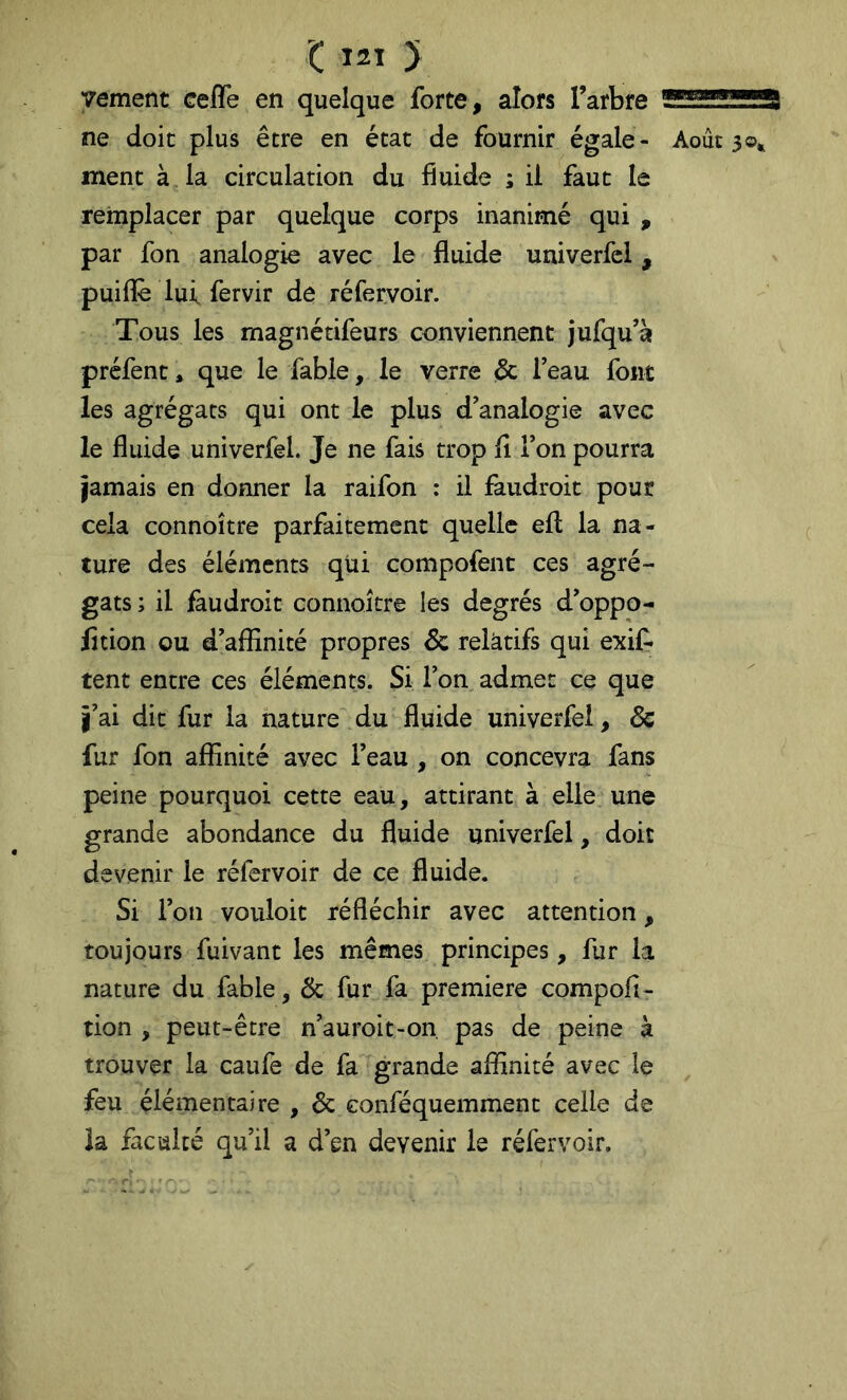 vement cefle en quelque forte, alors Tarbre ne doit plus être en état de fournir égale- Août 30* ment à la circulation du fiuide ; ii faut le remplacer par quelque corps inanimé qui , par fon analogie avec le fluide univerfcl , puiflè lui fervir de réfervoir. Tous les magnétifeurs conviennent jufqu’à préfent, que le fable, le verre (& Teau font les agrégats qui ont le plus d’analogie avec le fluide univerfel. Je ne fais trop lî Ton pourra jamais en donner la raifon : il faudroit pour cela connoître parfaitement quelle efl: la na- ture des éléments qui compofent ces agré- gats; il faudroit connoître les degrés d’oppo- lîtion ou d’affinité propres 6c relatifs qui exif* tent entre ces éléments. Si l’on admet ce que î’ai dit fur la nature du fluide univerfel, 6c fur fon affinité avec l’eau , on concevra fans peine pourquoi cette eau, attirant à elle une grande abondance du fluide univerfel, doit devenir le réfervoir de ce fluide. Si l’on vouloir réfléchir avec attention, toujours fuivant les mêmes principes, fur la nature du fable, 6c fur fa première compofl- tion , peut-être n’auroit-on, pas de peine à trouver la caufe de fa grande affinité avec le feu élémentaire , 6c eonféquemment celle de la faculté qu’il a d’en devenir le réfervoir.