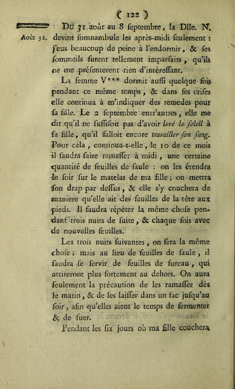 Du ^i.août au 8 feptembre, la Dite. NI Août 31. devint Ibmnambule les après-midi feulement : j’eus beaucoup de peine à l’endormir, & fes. fommeils furent tellement imparfaits , qu’ils iie me préfenterent tien d’intéreffant, La femme dormit auilî quelque fois pendant ce meme temps, ôc dans fes crifes elle continua à ‘m’indiquer des remedes pour fa file. Le 2 feptembre entr’autres, elle me dit qu’il ne fulufoit pas d’avoir levé le foleil à fa fille, qu’il falloir encore travailler fon fang. Pour cela , continua-t-elle, le lo de ce mois il faudra faire ramalTcr à midi, une certaine quantité de feuilles de faule : on les étendra •le foir fur le matelas de ma fille ; on mettra fon drap par deifus, & elle s’y couchera de maniéré qu’elle ait des feuilles de la tête aux pieds. Il faudra répéter la même chofe pen- dant trois nuits de fuite, & chaque fois avec de nouvelles feuilles. Les trois nuits fuivantes, on fera la même choie ; mais au lieu de feuilles de faule , il faudra fe fervir de feuilles de fiireau , qui attireront plus fortement au dehors. On aura feulement la précaution de les ramalfer dès le matin, & de les laiffer dans un fac jufqu’au foir , afin qu’elles aient le temps de fermenter 6c de fuer. - Pendant les fix jours où ma fille, couchera