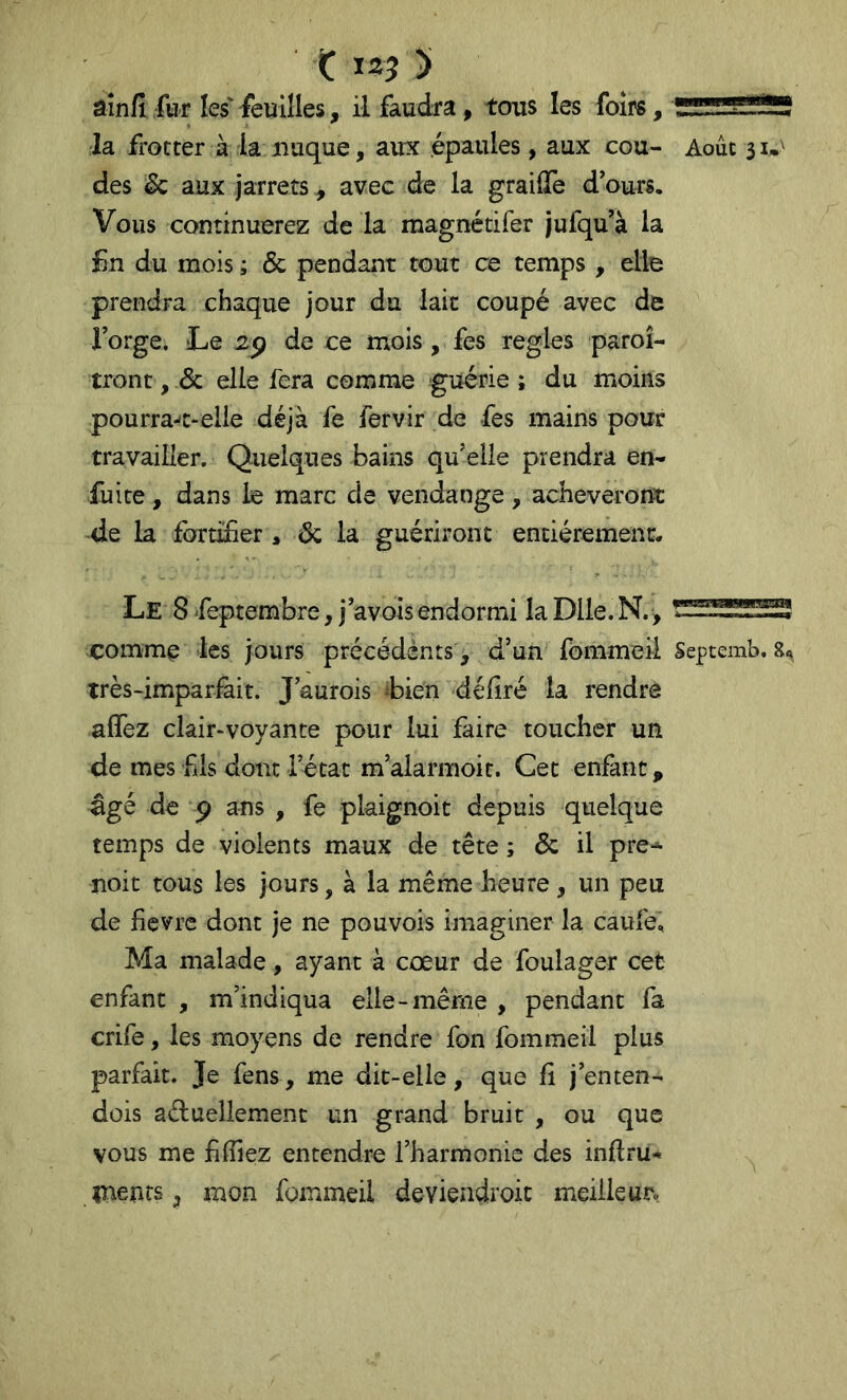 Ç 135 ) âin/l fur les' feuilles, il faudra, tous les foirs, 'zrr-nndJü la frotter à la nuque, aux épaules, aux cou- Août 31.^ des & aux jarrets , avec de la graiffe d’ours. Vous continuerez de la magnétifer jufqu’à la £n du mois ; & pendant tout ce temps , elle prendra chaque jour du laie coupé avec de forge. Le de ce mois, fes réglés paroî- tront, Sc elle fera comme guérie ; du moins pourra-'C-elle déjà fe fervir de fes mains pour travailler. Quelques bains qu’elle prendra en- fuite , dans le marc de vendange, acheverorfi: de la fortifier , éc la guériront entièrement. Le 8 -feptembre, j’avois endormi la Dlle. N.> comme les jours précédents, d’un fbmmeÜ Septemb. 8, très-imparfait. J’aurois ibien déliré la rendre alfez clair-voyante pour lui faire toucher un de mes fis dont l’état m’alarmoit. Cet enfant ^ âgé de P ans , fe pkignoit depuis quelque temps de violents maux de tête ; Sc il pre- noie tous les jours, à la même heure , un peu de fievre dont je ne pouvois imaginer la caufe. Ma malade, ayant à cœur de foulager cet enfant , m’indiqua elle-même , pendant fa crife, les moyens de rendre fon fommeil plus parfait. Je fens, me dit-elle, que fi j’enten- dois aduellemenc un grand bruit , ou que vous me filîiez entendre l’harmonie des inftru- inenrs , mon fommeil deviendroic meilleur.