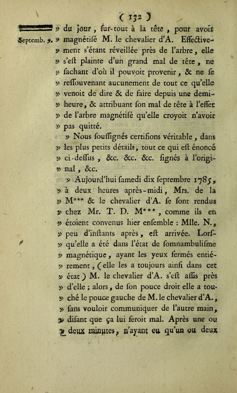 ^ du jôur, fur-tout à la tête , pour avoîl ^eptemb. » magnétifé M. le chevalier d’A. Elfedive- » ment s’écanc réveillée près de Tarbre, elle » s'ell plainte d’un grand mal de tête , ne » fachant d’où il pouvpit provenir, & ne le » reflbuvenant aucunement de tout ce qu’elle » venoic de dire & de faire depuis une demi- » heure, Sc attribuant fon mal de tête à l’elfet » de l’arbre magnétifé qu’elle croyoit n’avoir » pas quitté. » Nous fouflîgnés certifions véritable , dans » les plus petits détails, tout ce qui eft énoncé » ci-deffus , &c. &c. S^c. fignés à l’origi- nal, Scc. -Aujourd’hui famedi dix feprembre 1785^ »à deux heures après-midi, Mrs. de la 5c le chevalier d’A. fe font rendus 5> chez Mr. T. D. , comme ils en » étoient convenus hier enfemblc : Mlle. N., îi> peu d’infiants après, cil arrivée. Lorf- ^ » qu’elle a été dans l’état de fomnambulifme » magnétique, ayant les yeux fermés entié- » rement, ( elle les a toujours ainfi dans cet V état ) M. le chevalier d’A. s’efi: alîis près » d’elle ; alors, de fon pouce droit elle a tou- ^> ché le pouce gauche de M. le chevalier d’A., » fans vouloir communiquer de l’autre main, difant que ça lui fèroit mal. Après une ou miajiKSj» n’ayant eu g,tt’un ou deu*