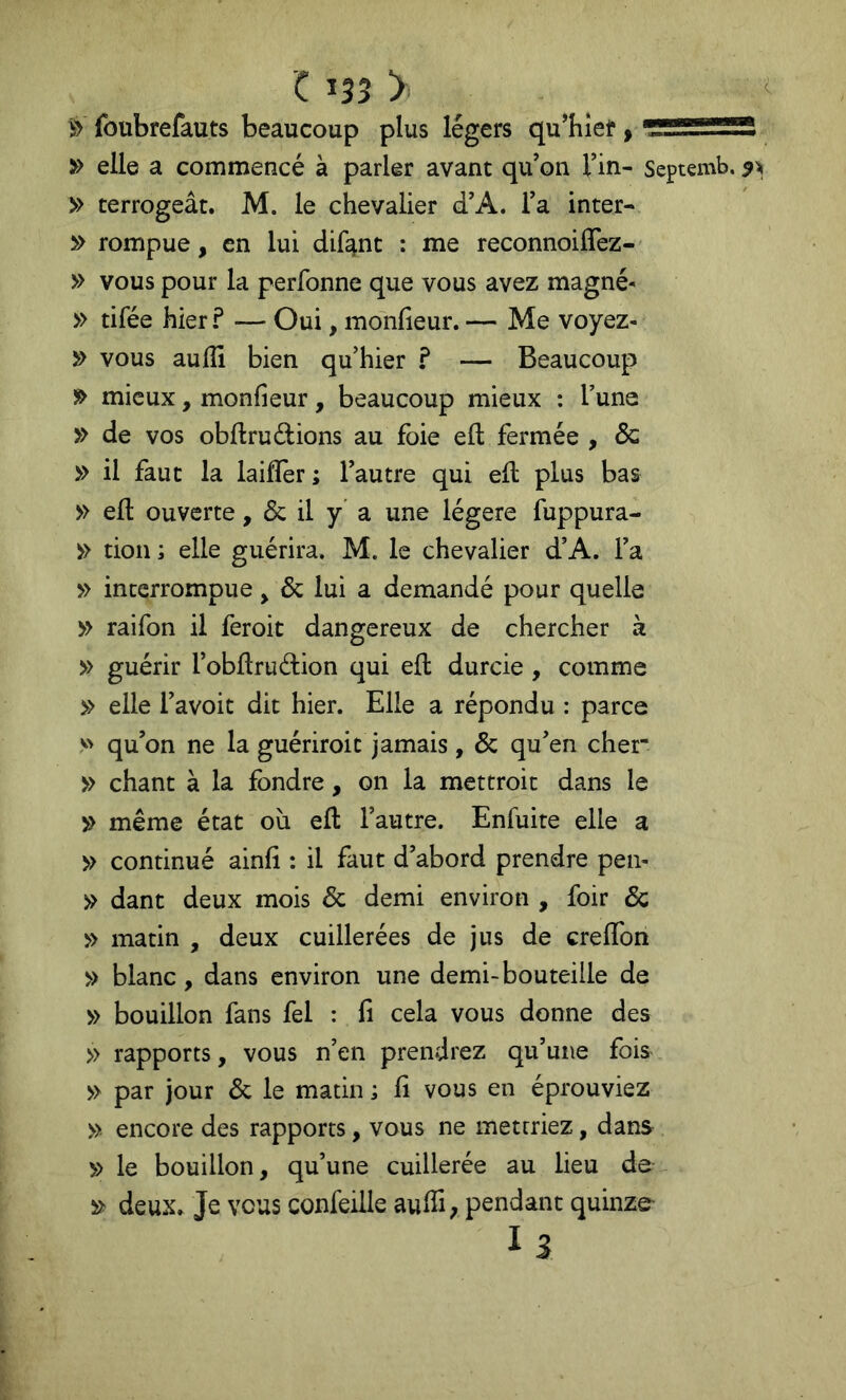 s> foubrefauts beaucoup plus légers qu’hlef » » elle a commencé à parler avant qu’on l’in- Septemb. » terrogeât. M. le chevalier d’A. l’a inter- î*> rompue, en lui dif^nc : me reconnoiffez- » vous pour la perfonne que vous avez magné- » tifée hier ? — Oui, monfieur. — Me voyez- ^ vous aulïï bien qu’hier ? — Beaucoup » mieux, monfieur, beaucoup mieux : l’une » de vos obftruéfcions au foie eft fermée , de » il faut la laiffer ; l’autre qui efl plus bas » eft ouverte, & il y' a une légère fuppura- » don ; elle guérira. M. le chevalier d’A. l’a » interrompue ^ de lui a demandé pour quelle » raifon il feroit dangereux de chercher à » guérir l’obftruédon qui eft durcie , comme » elle l’avoit dit hier. Elle a répondu : parce V' qu’on ne la guériroit jamais, de qu’en cher- » chant à la fondre, on la mettroit dans le ^ même état où eft l’autre. Enfuite elle a » continué ainfi : il faut d’abord prendre pen- >> dant deux mois de demi environ , foir de » matin , deux cuillerées de jus de creflbn » blanc, dans environ une demi-bouteille de » bouillon fans fel : fi cela vous donne des » rapports, vous n’en prendrez qu’une fois » par jour de le matin ; fi vous en éprouviez » encore des rapports, vous ne mettriez, dans » le bouillon, qu’une cuillerée au lieu de » deux. Je vous confeille aufti; pendant quinze- 13