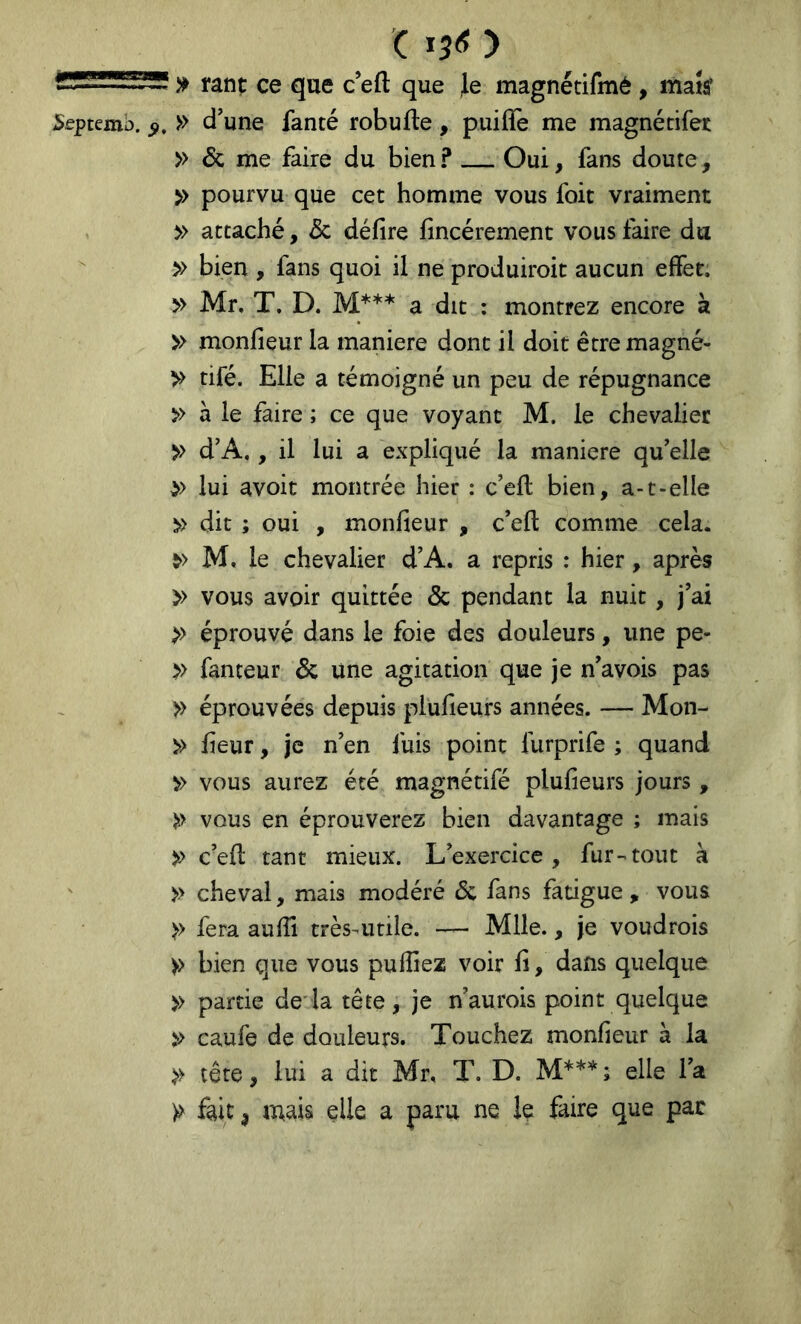 gis* TJ'” ^ rant ce que c’eft que Je magnétifmé , mak ^eptemb. 5», » d’une fanté robufte, puiffe me magnétifet » & me faire du bien ? Oui, fans doute, » pourvu que cet homme vous foit vraiment » attaché, & défire fincérement vous faire du » bien , fans quoi il ne produiroit aucun efïet. » Mr. T. D. M*** a dit : montrez encore à » monfieur la maniéré dont il doit êtremagné- >> tiré. Elle a témoigné un peu de répugnance » à le faire ; ce que voyant M. le chevalier >> d’A,, il lui a expliqué la maniéré qu’elle » lui avoit montrée hier : c’ell bien, a-t-elle dit ; oui , monfieur , c’efl: comme cela. M, le chevalier d’A. a repris : hier, après » vous avoir quittée & pendant la nuit, j’ai >> éprouvé dans le foie des douleurs, une pe- >> fanteur éc une agitation que je n’a vois pas >> éprouvées depuis piufieurs années. — Mon- » fieur, je n’en fuis point furprife ; quand vous aurez été magnétifé piufieurs jours, )>> vous en éprouverez bien davantage ; mais ^ c’efi: tant mieux. L’exercice, fur-^tout à ' » cheval, mais modéré éc fans fatigue , vous >> fera aufil très^utile. — Mlle., je voudrois >> bien que vous pufiiez voir fi, dans quelque >> partie de'la tête, je n’aurois point quelque >> caufe de douleurs. Touchez monfieur à la >> tête, lui a dit Mr, T. D. M***; elle l’a )> fait, mais elle a paru ne le faire que pac