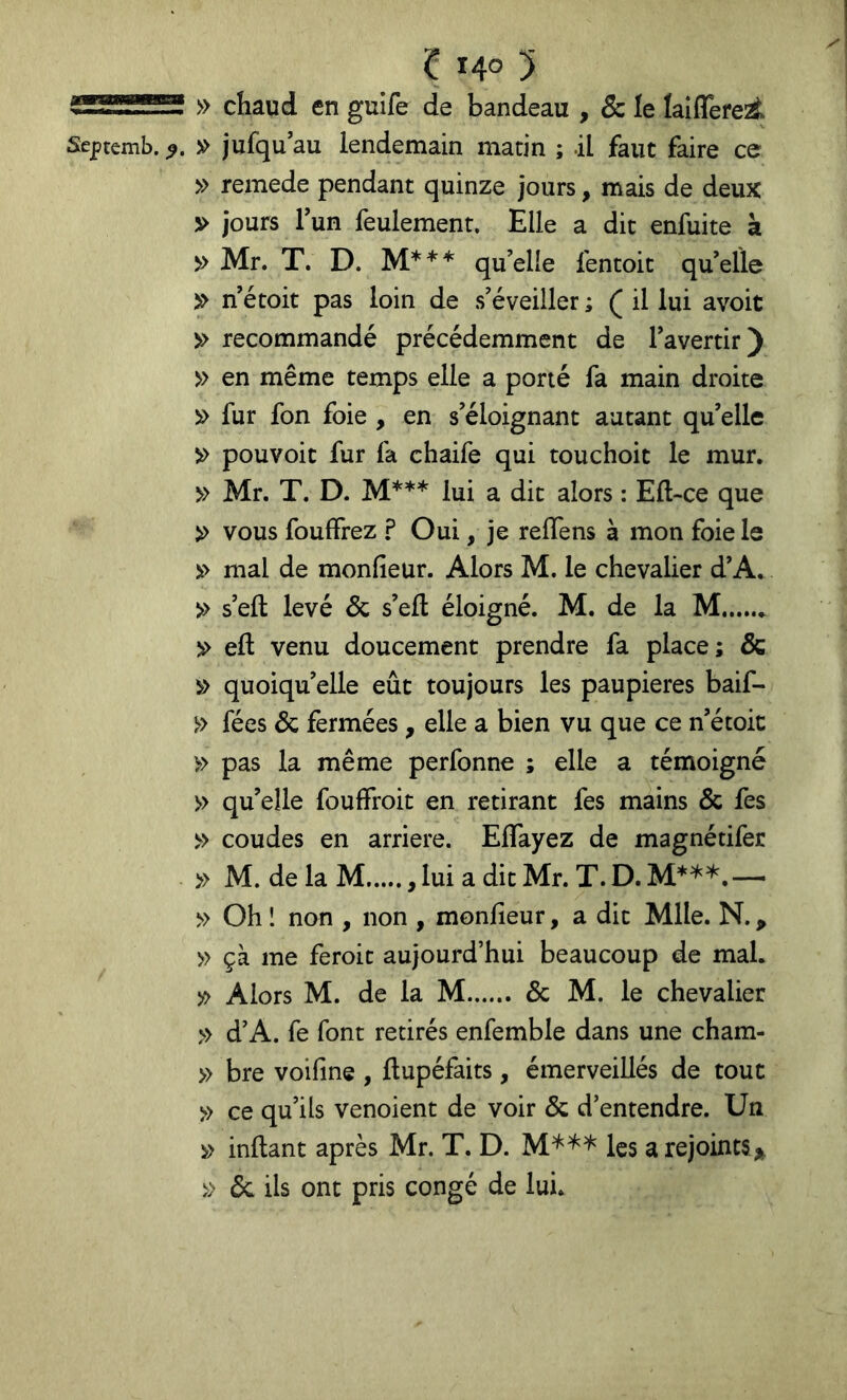 » chaud en gulfe de bandeau , & le laiflefe^ Septemb. » jufqu au lendemain matin ; il faut faire ce » remede pendant quinze jours, mais de deux V jours Tun feulement. Elle a dit enfuite k ^ Mr. T. D. M*** qu’elle fentoit quelle ^ né toit pas loin de s’éveiller ; ( il lui avoit recommandé précédemment de l’avertir) » en même temps elle a porté fa main droite » fur fon foie , en s’éloignant autant qu’elle ^ pouvoit fur fa chaife qui touchoit le mur. » Mr. T. D. M*** lui a dit alors : Ell-ce que » vous fouffrez ? Oui, je reflens à mon foie le mal de monfieur. Alors M. le chevalier d’A. » s’eft levé & s’eft éloigné. M. de la M )> eft venu doucement prendre fa place; & quoiqu’elle eût toujours les paupières baif- » fées & fermées , elle a bien vu que ce n’étoic » pas la même perfonne ; elle a témoigné » qu’elle fouffroit en retirant fes mains & fes » coudes en arriéré. Effayez de magnétifer » M. de la M lui a dit Mr. T. D. — » Oh ! non , non , monfieur, a dit Mlle. N., » çà me feroit aujourd’hui beaucoup de mal. y> Alors M. de la M & M. le chevalier » d’A. fe font retirés enfemble dans une cham- » bre voifine , ftupéfaits, émerveillés de tout » ce qu’ils venoient de voir & d’entendre. Un inllant après Mr. T. D. M*^* les a rejointSj^ » 6c ils ont pris congé de lui.