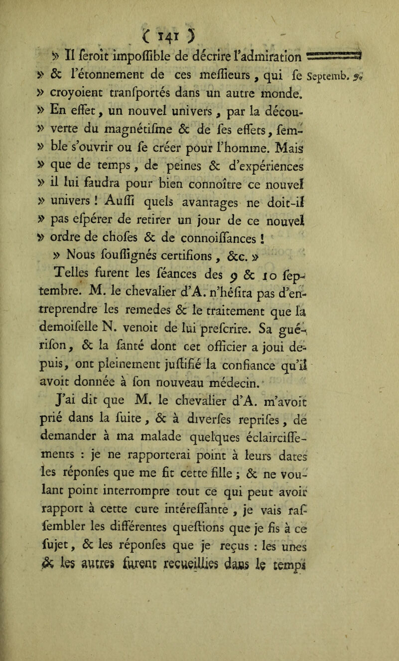 II feroit impoflible de décrire Tadmiratlon & rétonnement de ces meffieurs, qui fe Septemb. » croyoient tranfportés dans un autre monde, » En effet, un nouvel univers, par la décou- » verte du magnétifme & de Tes effets, fem- » ble s’ouvrir ou fe créer pour l’homme. Mais » que de temps, de peines & d’expériences » il lui faudra pour bien connoître ce nouvel » univers î Aulîî quels avantages ne doit-il » pas efpérer de retirer un jour de ce nouvel ^ ordre de chofes & de connoiffances î » Nous fou (lignés certifions, &g. » Telles furent les féances des p & lo fep-J tembre. M. le chevalier d’A. n’héfita pas d’en- treprendre les remedes & le traitement que la demoifelle N. venoit de lui prefcrire. Sa gucA rifon, 6c la lanté dont cet officier a joui de- puis, ont pleinement juftifié la confiance qu’iî/ avoit donnée à fon nouveau médecin.* J’ai dit que M. le chevalier d’A. m’avoit prié dans la fuite, 6c à divérfes reprifes, de demander à ma malade quelques éclairciffe- mencs : je ne rapporterai point à leurs dates les réponfes que me fit cette fille ; 6c ne vou- lant point interrompre tout ce qui peut avoir rapport à cette cure intéreffante , je vais raf fembler les différentes queffions que je fis à ce fujet, 6c les réponfes que je reçus : les unes les autres furent recueillies dans le temps