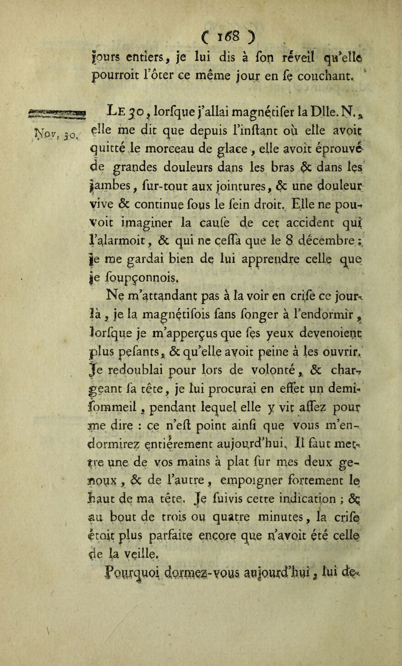 c i6^ ) fours entiers, je lui dis à fon réveil qu’elle pourroit Toter ce même jouj: en fe couchant. Le JO ^ lorfque j’allai magnétifer la Dlle. ÎS^. ^ çîle me dit que depuis rinfta.nt ou elle avoit q uitté de morceau de glace , elle avoir éprouvé- de grandes douleurs dans les bras éc dans îçs |ambes, fur-tout aux jointures, & une douleur vive & continue fous le fein droit. Elle ne pou-f voit imaginer la caufe de cet accident qut Talarmoit, & qui ne çeffa que le 8 décembre je me gardai bien de lui apprendre celle que je foupçonnois, Ne m’attandant pas à la voir en crife ce jour^ là, je la magnétifois fans fonger à Fendormir , lorfque je m’apperçus que fçs yeux deyenoient plus pefants, & qu’elle avoir peine à les ouvrir. Je redoublai pour lors de volonté,, ôc char*? géant fa tête, je lui procurai en eifet un demi- fommeii, pendant lequel elle y vit alfez pour me dire : ce n’eft point ainfi que vous m’en- dormirez entièrement aujourd’hui. Il faut met-, tre une de vos mains à plat fur mes deux ge- aioux , de de l’autre, empoigner fortement le Eaut de ma tête. Je fuivis cette indication ; dç au bout de trois ou quatre minutes, la crife, étoit plus parfaite encore que n’avoit été celle de la veille. Pourquoi dormc2'V0u§ aulourd’hui, lui