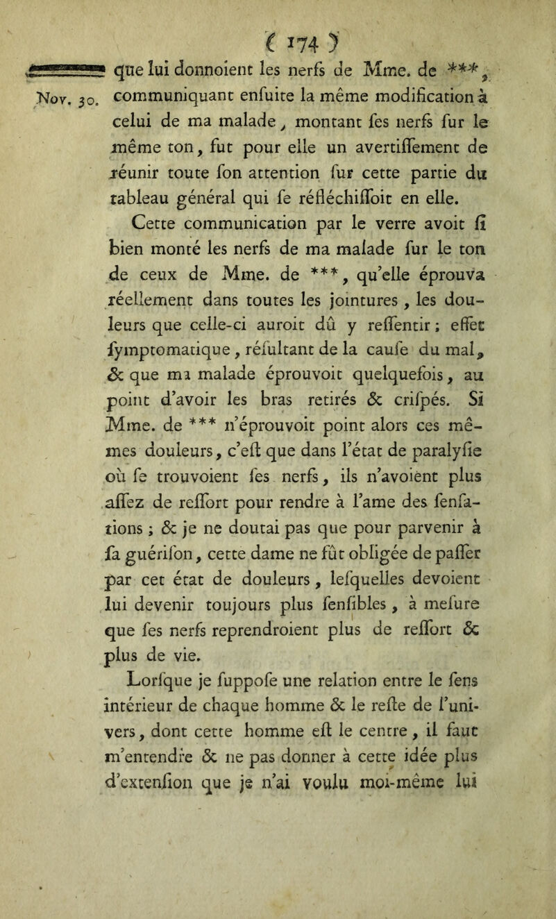 qne lui donnoienc les nerfs de Mme, de , 30. communiquant enfuite la même modification à celui de ma malade ^ montant fes nerfs fur le même ton, fut pour elle un avertiflement de jéunir toute fon attention fur cette partie du tableau général qui fe réfléchiffoit en elle. Cette communication par le verre avoir fî bien monté les nerfs de ma malade fur le ton de ceux de Mme. de ^ qu’elle éprouva réellement dans toutes les jointures, les dou- leurs que celle-ci auroit dû y reffentir ; efîèc fymptomatique, réfultant de la caufe du mal, Sc que ma malade éprouvoit quelquefois, au point d’avoir les bras retirés Ôc crifpés. Si Mme. de *** n’éprouvoit point alors ces mê- mes douleurs, c’eft que dans l’état de paralyfie où fe trouvoient fes nerfs, ils n’avoiént plus affez de reffort pour rendre à l’ame des fenfa- îions ; ôc je ne doutai pas que pour parvenir à fa guérilbn, cette dame ne fût obligée de pafîer par cet état de douleurs, lefquelles dévoient lui devenir toujours plus fenfibles, à mefure que fes nerfs reprendroient plus de reffort ôc plus de vie. Lorfque je fuppofe une relation entre le fens intérieur de chaque homme ôc le refie de l’uni- vers , dont cette homme efl le centre, il faut m’entendre ôc ne pas donner à cette idée plus d’extenfion que je nai voulu moi-même lui