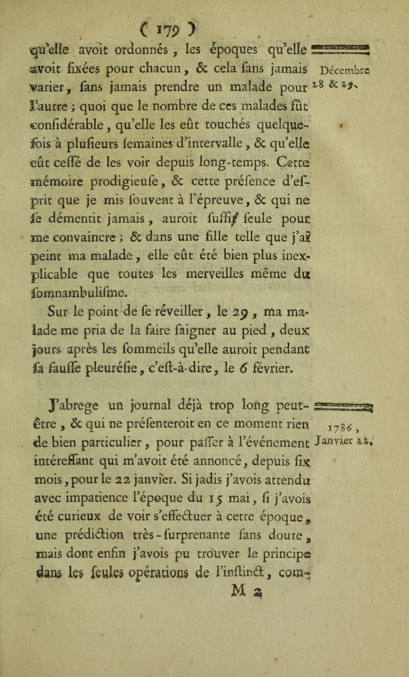 ( I7P ) , . qu'celle avoît ordonnés, les époques qu’elle avoir fixées pour chacun, 6c cela fans jamais Décembre varier, fans jamais prendre un malade pour ^ ïautre ; quoi que le nombre de ces malades fût confidérable, qu’elle les eût touchés quelque- • ^bis à plufieurs femaines d’intervalle, 6c qu’elle eût ceffé de les voir depuis long-temps. Cette mémoire prodigieufe, 6c cette préfence d’ef- prit que je mis fouvent à l’épreuve, 6c qui ne fe démentit jamais, auroit fuifi/ lèule pout me convaincre ; 6c dans une fille telle que j’a£ peint ma malade, elle eût été bien plus inex- plicable que toutes les merveilles même du fomnambulifme. Sur le point de fe réveiller, le 2p , ma ma- lade me pria de la faire faigner au pied , deux jours après les fommeils qu’elle auroit pendant fa fauffe pleuréfie, c’eft-à-dire, le 6 février. J’abrege un journal déjà trop long peut- être , 6c qui ne préfenteroit en ce moment rien 178^, de bien particulier, pour pafTer à l’événement iàr; intéreffant qui m’avoit été annoncé, depuis fix ' mois, pour le 22 janvier. Si jadis j’avois attendu avec impatience l’époque du 15 mai, fi j’avois été curieux de voir s’effeétuer à cette époque, une prédiélion très - furprenante fans doute, mais dont enfin j’avois pu trouver le principe dans les feules opérations de l’inflind, com-