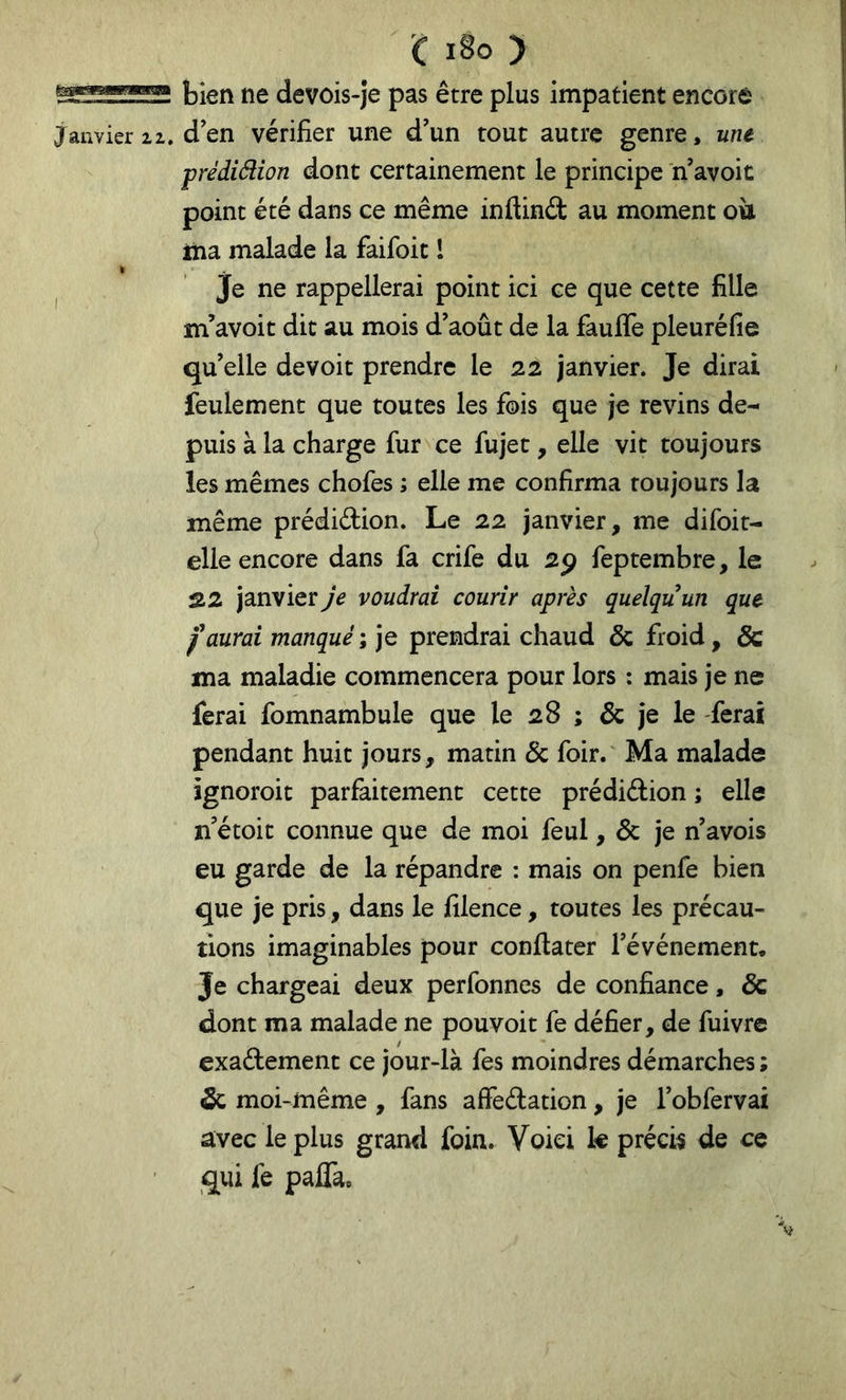 c i8o ) bien ne devois-je pas être plus impatient encore Janvier ii, d en vérifier une d’un tout autre genre, une prédidion dont certainement le principe n’avoit point été dans ce même inflind au moment où Hia malade la faifoit 1 je ne rappellerai point ici ce que cette fille m’avoit dit au mois d’août de la faufife pleuréfie qu’elle devoit prendre le 22 janvier. Je dirai feulement que toutes les fois que je revins de- puis à la charge fur ce fujet, elle vit toujours les mêmes chofes ; elle me confirma toujours la même prédiélion. Le 22 janvier, me difoit- elle encore dans fa crife du 2^ feptembre, le S.2 janvier Je voudrai courir après quelqu’un que faurai manquéI ]Q prendrai chaud & froid, & ma maladie commencera pour lors : mais je ne ferai fomnambule que le 28 ; & je le ferai pendant huit jours, matin & foir. Ma malade ignoroit parfaitement cette prédidion ; elle n’étoit connue que de moi feul, & je n’avois eu garde de la répandre : mais on penfe bien que je pris, dans le filence, toutes les précau- tions imaginables pour confiater l’événement. Je chargeai deux perfonnes de confiance, & dont ma malade ne pouvoit fe défier, de fuivrc exactement ce jour-là fes moindres démarches ; & moi-même , fans affeCtation, je l’obfervai avec le plus grand foin. Voici k précis de ce qui fe paffae