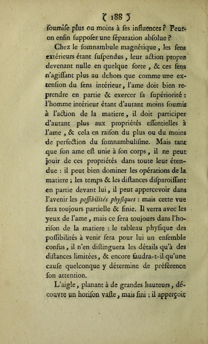 îbumîfe plus ou moins à fes influences ? Peut* on enfin fuppofer une réparation abfolue ? Chez le fomnambule magnétique , les fens extérieurs étant fufpendus, leur adion propre devenant nulle en quelque forte , & ces fens n agififant plus au dehors que comme une ex* tenfion du fens intérieur, Famé doit bien re- prendre en partie & exercer fa fupériorité : rhomme intérieur étant d’autant moins fournis à Tadion de la matière, il doit participer d’autant plus aux propriétés effentielles à l’ame , & cela en raifon du plus ou du moins de perfedion du fomnambulifme. Mais tant que fon ame efl; unie à fon corps, il ne peut Jouir de ces propriétés dans toute leur éten- due : il peut bien dominer les opérations de la matière ; les temps & les diJdances difparoiflant en partie devant lui, il peut appercevoir dans l’avenir les pojftbilités. phyfiques : mais cette vue fera toujours partielle & finie. Il verra avec les yeux de l’ame, mais ce fera toujours dans l’ho* rifon de la matière : le tableau phyfique des poflibiiités à venir fera pour lui un enfemble confus, il n’en diftinguera les détails qu’à des diftances limitées, & encore faudra-1-il qu’une caufe quelconque y détermine de préférence, fon attention. L’aigle, planant à de grandes hauteurs, dé* couvre un horifon vafle, mais fini ; il apperjoic