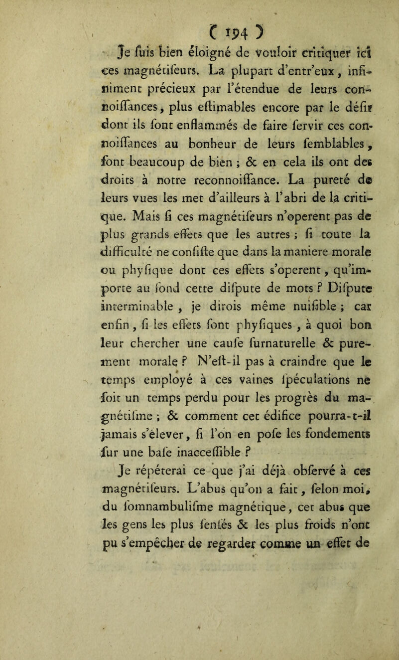 . Je luis bien éloigné de vouloir critiquer ici ces magnécileurs. La plupart d’entr’eux , infi- niment précieux par l’étendue de leurs corl- roiflances, plus eftimables encore par le défif dont ils font enflammés de faire fervir ces con- noilfances au bonheur de leurs femblables, font beaucoup de bien ; & en cela ils ont des droits à notre reconnoifiance. La pureté de leurs vues les met d’ailleurs à l’abri de la criti- que. Mais fi ces magnétifeurs n’operent pas de plus grands effets que les autres ; fi toute la difficulté ne confille que dans la maniéré morale ou phyfique dont ces effets s’opèrent, qu’im- porte au fond cette difpute de mots ? Difpute interminable , je dirois même nuifible ; car enfin , fi les efl'ets font phyfiques , à quoi bon leur chercher une caufe furnaturelîe & pure- ment morale ? N’ell-il pas à craindre que le temps employé à ces vaines fpéculations ne foit un temps perdu pour les progrès du ma- gnétifme ; & comment cet édifice pourra-t-il jamais s’élever, fi l’on en pofe les fondements fur une bafe inacceflible ? Je répéterai ce que j’ai déjà obfervé à ces magnétifeurs. L’abus qu’on a fait, félon moi^ du fomnambulifme magnétique, cet abus que les gens les plus fentes 5c les plus froids n’onc pu s’empêcher de regarder comme un effet de