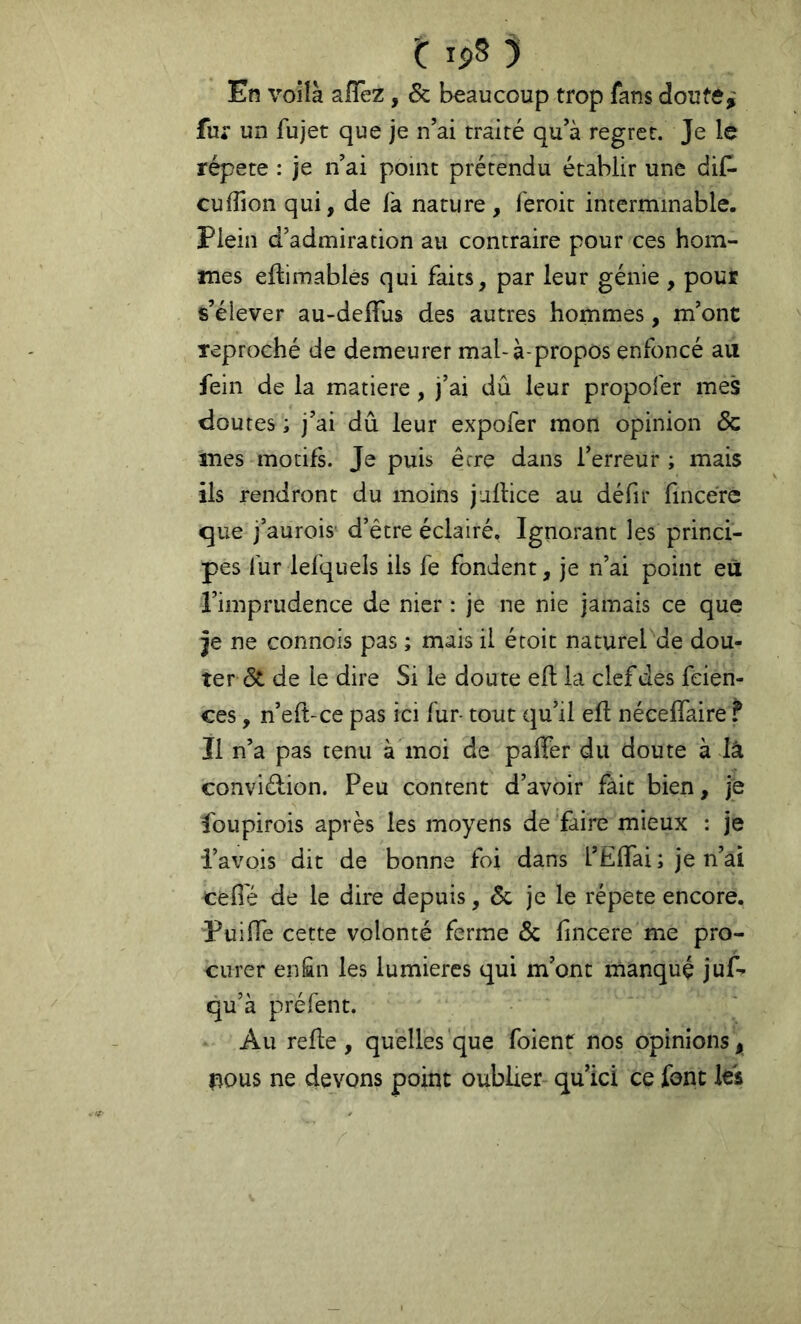 En voilà aiïèz, & beaucoup trop fans doute,' fur un fujet que je n’ai traité qu’à regret. Je le répété : je n’ai point prétendu établir une dif- cufîion qui, de fa nature , feroit interminable. Plein d’admiration au contraire pour ces hom- mes ellimablés qui faits, par leur génie , pour s’élever au-deifus des autres hommes, m’ont reproché de demeurer mal-à-propos enfoncé au fein de la matière, j’ai dû leur propofer mes doutes ; j’ai dû leur expofer mon opinion & mes motifL Je puis être dans l’erreur ; mais ils rendront du moins jullice au défit ûncére que j’aurois' d’être éclairé. Ignorant les princi- pes fur lefquels ils fe fondent, je n’ai point eu l’imprudence de nier : je ne nie jamais ce que je ne connois pas ; mais il étoit naturel de dou- ter (3t de le dire Si le doute eft la clef des feien- ces, n’eft-ce pas ici fur- tout qu’il ell néceffaire f Il n’a pas tenu à moi de paffer du doute à là conviélion. Peu content d’avoir fait bien, je foupirois après les moyens de faire mieux : je l’avois dit de bonne foi dans l’ElTai; je n’ai cefi'é de le dire depuis, Sc je le répété encore, PuilTe cette volonté ferme Ôc fncere me pro- curer en£n les lumières qui m’ont manqué juf- qu’à préfent. Au relie, quelles que foienf nos opinions, nous ne devons point oublier qu’ici ce font les