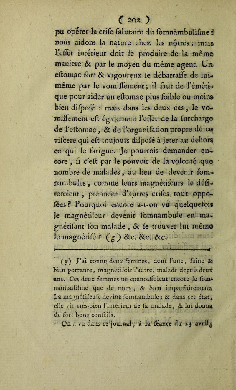 pu Opérer la crife falutaire du fbmnàmbuîirmef BOUS aidons la nature chez les nôtres ; mais ïefîet intérieur doit fe produire de la même maniéré & par le moyen du même agent. Ua eftomac fort Ôc vigoureux fe débarralTe de lui-» même par le vomiifement ; il faut de Féméti-» que pour aider un eftomac plus foibie ou moins bien difpofé : mais dans les deux cas, le vo- miiîement eft également Teffet de la furcharge de reflomac , & de forganifation propre dè ce vifcere qui eft toujours difpofé à jeter au dehors ce qui le fatigue. Je pourrois demander en^. core , fi c'efi: par le pouvoir de la volonté que nombre de malades / au lieu de devenir fom- nambules, comme leurs raagnétifeurs le défi- reroient, prennent d’autres crifes tout oppo- fées? Pourquoi encore a-t-on vu quelquefois Je magnétifeur devenir fomnambiile en ma-, gnétil’ant fon malade, 6c fe trouver lui-même le magnétifé (g) 6cc. 6cc. 6ccr (g) J’ai connu deux femmes, dent l’une, faine & Hen portante, magnetifoit i’autre, malade depuisdeu^é ans. Ces deux femmes ne connoilfoient encore Je fom*. nambulifme cjue de nom , & bien imparfaitement, La megnétifeufe devint fomnambule j & dans cet état, elle vit tres-bien l’intérieur de fa malade, ôc lui donna de fort bons confcils. •’ Qa a Yu dans-ce‘journal-,'à la'lranrc du ayrxl|