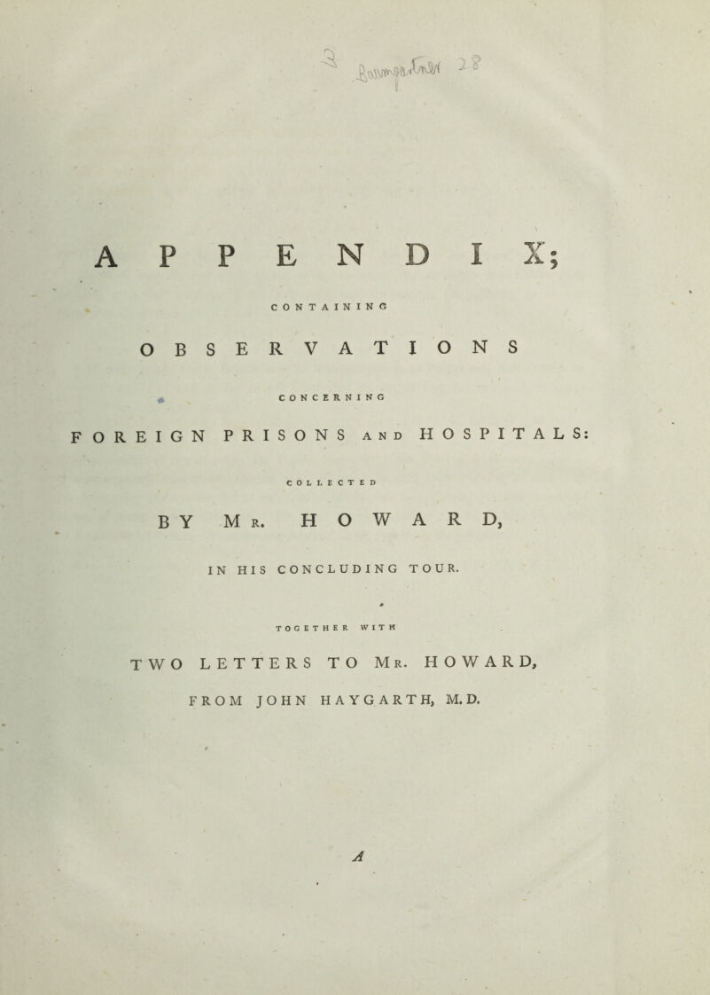 APPENDIX; CONTAINING OBSERVATIONS CONCERNING FOREIGN PRISONS and HOSPITALS COLLECTED BY Mr. HOWARD, IN HIS CONCLUDING TOUR. * TOGETHER WITH TWO LETTERS TO Mr. HOWARD, FROM JOHN HAYGARTH, M. D. A