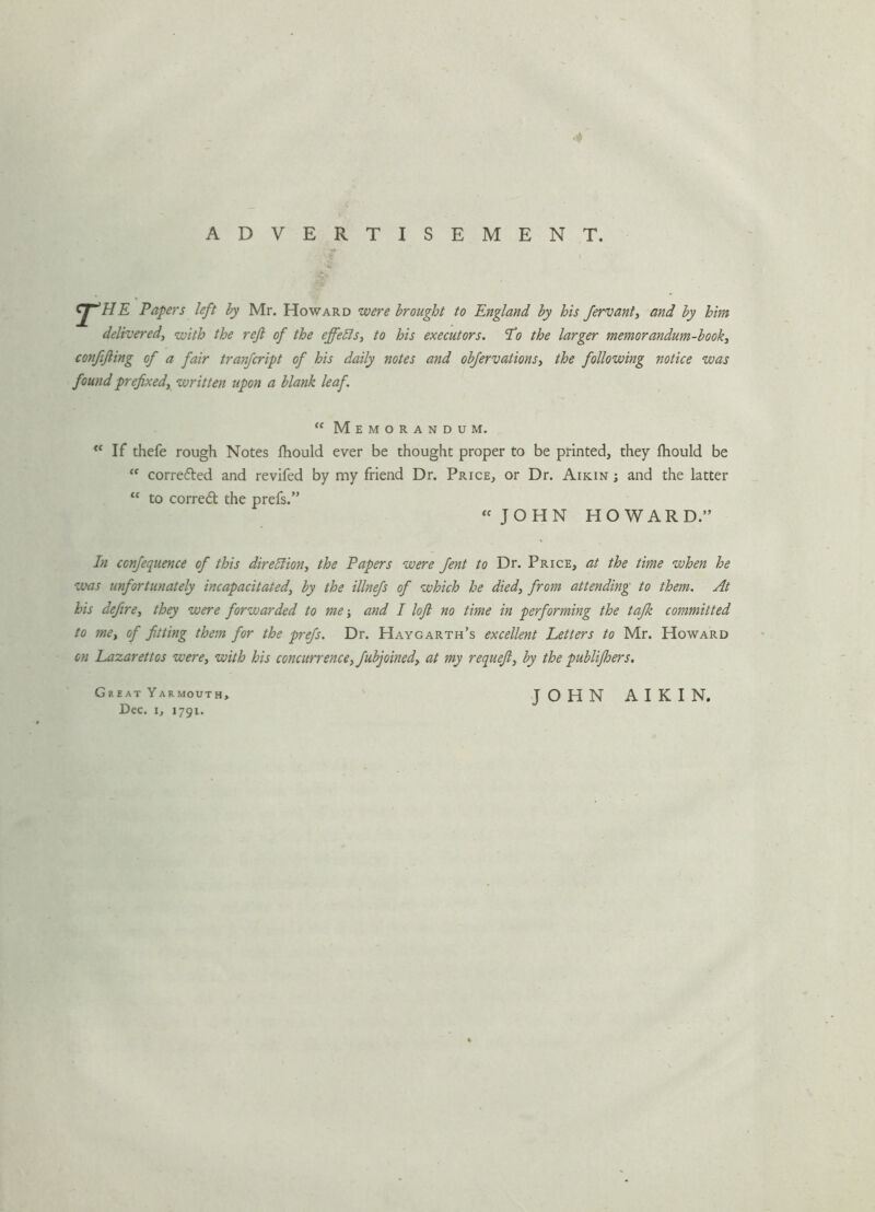 ■* ADVERTISEMENT. cp’HE Papers left by Mr. Howard were brought to England by his fervant, and by him deliveredy with the reft of the effefls, to his executors. Po the larger memorandum-booky confifting of a fair tranfcript of his daily notes and obfervationSy the following notice was found prefixedy written upon a blank leaf. “ Memorandum. “If thefe rough Notes Ihould ever be thought proper to be printed, they fhould be “ corrected and revifed by my friend Dr. Price, or Dr. Aikin j and the latter “ to correct the prefs.” “ JOHN HOWARD.” In confequence of this direction, the Papers were fent to Dr. Price, at the time when he was unfortunately incapacitated, by the illnefs of which he died, from attending to them. At his defire, they were forwarded to me; and I loft no time in performing the tafk committed to me, of fitting them for the prefs. Dr. Haygarth’s excellent Letters to Mr. Howard on Lazarettos were, with his concurrence, fubjoined, at my requeft, by the publifhers. Great Yarmouth Dec. i, 1791. JOHN AIKIN.