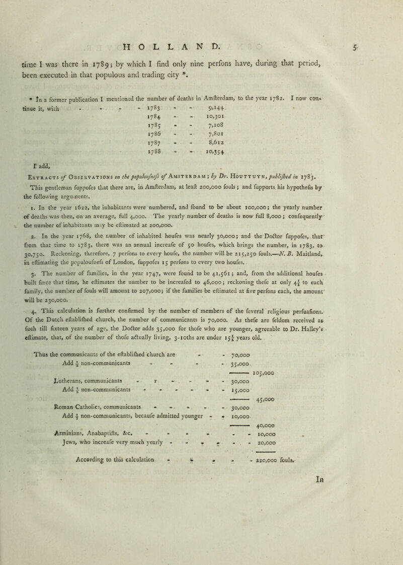 time I was there in 1789; by which I find only nine perfons have, during that period, been executed in that populous and trading city *. * In a former publication I mentioned the number of deaths in Amfterdam, to the year 1782. I now tinue it, with * - r - 1783 - - 9»M + 1784 10,301 1785 7,108 1786 7,8or 1787 8,612 1788 10>354- I add. Extracts of Observations on the populoufnefs of Amsterdam; by Dr. Houttuyn, publijhed in 1783. This gentleman fuppofes that there are, in Amlterdam, at lead 200,000 fouls; and fupports his hypothecs by the following arguments. 1. In the year 1622, the inhabitants were numbered, and round to be about 100,000; the yearly number of deaths was then, on an average, full 4,000. The yearly number of deaths is now full 8,000; confequently the number of inhabitants m :y be eflimated at 200,000. 2. In the year 1768, the number of inhabited houfes was nearly 30,000; and the Dottor fuppofes, that' from that time to 1783, there was an annual increafe of 50 houfes, which brings the number, in 1783, to 30,750. Reckoning, therefore, 7 perfons to every houfe, the number will be 215,250 fouls.—N.B. Maitland, in eftimating the populoufnefs of London, fuppofes 15 perfons to every two houfes. 3. The number of families, in the year 1747, were found to be 41,561; and, from the additional houfes built fince that time, he eftimates the number to be increafed to 46,000; reckoning thefe at only 4! to each family, the number of fouls will amount to 207,000; if the families be eliimated at five perfons each, the amount' will be 230,000. 4. This calculation is further confirmed by the number of members of the feveral religious perfuafions. Of the Dutch eftablilhcd church, the number of communicants is 70,000. As thefe are feldom received as fuch till fixteen years of age, the Doftor adds 35,000 for thofe who are younger, agreeable to Dr. Halley’s eftimate, that, of the number of thofe actually living, 3-ioths are under 15I years old. Thus the communicants of the eftablifhed church are Add - non-communicants - Lutherans, communicants - r - Add i non-communicants - Roman Catholics, communicants • Add non-communicants, becaufe admitted younger Arminians, Anabaptifts, ice. ... Jews, who increafe very much yearly - - * 70.000 35.000 105,000 30.000 15.000 45,000 30.000 10.000 - 40,00.0 - 10,000 - 20,000 According to this calculation - » • . 220,000 fouls.