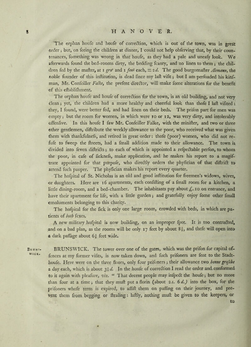 s H A N O V E R. Euin> WICK. ‘The orphan houfe and houfe of corre&ion, which is out of the town, was in great order; but, on feeing the children at dinner, I could not help obferving that, by their coun- tenances, fomething was wrong in that houfe, as they had a pale and uneafy look. We afterwards found the bed-rooms dirty, the bedding fcanty, and no linen to them ; the chil- dren fed by the mailer, at i gro! and i fens each, — id. The good burgomafter Alemann, the noble founder of this inllitution, is dead fince my lall vilit; but I am perfuaded his kinf- man, Mr. Confeiller Falke, the prefent dire<5tor, will make fome alterations for the benefit of this ellablilhment. The orphan houfe and houfe of CorreClion for the town, is an old building, and not veiy clean ; yet, the children had a more healthy and cheerful look than thofe I lall vifited: they, I found, were better fed, and had linen on their beds. The prifon part for men was empty; but the room for women, in which were 10 or 12, was very dirty, and intolerably offenfive. In this houfe I faw Mr. Confeiller Falke, with the miniller, and two or three other gentlemen, diftribute the weekly allowance to the poor, who received what was given them with thankfulnefs, and retired in great order: thofe (poor) women, who did not re- fufe to fweep the ftreets, had a fmall addition made to their allowance. The town is divided into feven diftriCls; to each of which is appointed a relpe&able perfon, to whom the poor, in cafe of ficknefs, make application, and he makes his report to a magif- trate appointed for that purpofe, who dire&ly orders the phyfician of that diflriCl to attend fuch pauper. The phyfician makes his report every quarter. The hofpital of St. Nicholas is an old and good inllitution for freemen’s widows, wives, or daughters. Here are 16 apartments, each confining of a fmall room for a kitchen, a little dining-room, and a bed-chamber. The inhabitants pay about £.10 on entrance, and have their apartment for life, with a little garden ; and gratefully, enjoy fome other fmall emoluments belonging to this charity. The hofpital for the fick is only one large room, crowded with beds, in which are pa- tients of both fexes, A new military hofpital is now building, on an improper fpot. It is too contracted, and on a bad plan, as the rooms will be only 17 feet by about 8f, and thefe will open into a dark paffage about 6f feet wide. BRUNSWICK. The tower over one of the gates, which was the prifon for capital of- fences at my former vifits, is now taken down, and fuch prifoners are fent to the Stadt- houfe. Here were on the three floors, only four prifoners; their allowance two bonne grofche a day each, which is about d. In the houfe of correction I read the order and conformed to it again with pleafure, viz. “ That decent people may infpeCt the houfe; but no more than four at a time; that they mull put a florin (about is. 6 d.) into the box, for the prifoners whofe term is expired, to afiifi: them on pafiing on their journey, and pre- vent them from begging or ftealing: laftly, nothing mull be given to the keepers, or to