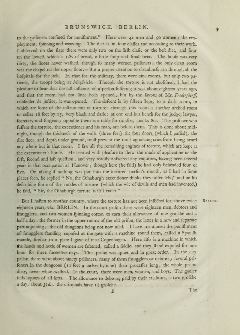 BRUNSWICK'. BERLIN. 9 to the prifoners confined for punifhment.” Here were 41 men and 50 women ; the em- ployment, fpinning and weaving. The diet is in four clafies and according to their work. I obferved on the flate there were only two on the firft clafs, or the belt diet, and four on the loweft, which is 1 lb. of bread, a little foup and fmall beer. The houfe was very dirty, the floors never walked, though fo many women prifoners; the only clean room was the chapel on the upper floor.—But a proper attention to cleanlinefs ran through all the hofpitals for the fick. In that for the military, there were nine rooms, but only two pa- tients, the troops being at Maeftricht. Though the torture is not abolilhed, I had the pleafure to hear that the laft inftance of a perfon fuffering it was about eighteen years ago, and that the room had not fince been opened; but by the favour of Mr. Frederjdorff.\ confeiller de juftice, it was opened. The defcent is by fifteen fteps, to a dark room, in which are fome of the inftruments of torture: through this room is another arched room or cellar 18 feet by 15, very black and dark: at one end is a bench for the judge, lawyer, fecretary and furgeon; oppofite them is a table for candies, books &c. The prifoner who fuffers the torture, the executioner and his man, are before them. This is done about mid- night, though the thicknefs of the walls (three feet) the four doors (which I pafifed), the dirt floor, and depth under ground, mull prevent the moft agonizing cries from being heard any where but in that room. I faw all the remaining engines of torture, which are kept at the executioner’s houfe. He feemed with pleafure to lhew the mode of application on the firft, fecond and laft queftion; and very readily anfwered any enquiries, having been feveral years in that occupation at Hanover; though here (he faid) he had only beheaded four or five. On alking if nothing was put into the tortured perfon’s mouth, as I had in fome places feen, he replied (f No, the Ofnaburgh executioner-thinks they fuflfer lefsand on his defcribing fome of the modes of torture (which the wit of devils and men had invented,) he faid, tc Sir, the Ofnaburgh torture is ftill ruder.” But I haften to another country, where the torture has not been inflicted for above twice eighteen years, viz. BERLIN. In the court prifon there were eighteen men, debtors and fmugglers, and two women fpinning cotton to earn their allowance of one grofche and a half a day : the former in the upper rooms of the old prifon, the latter in a new and feparate part adjoining ; the old dungeons being not now ufed. I have mentioned the punifhment of fmugglers ftanding expofed at the gate with a machine round them, called a Spanifh mantle, fimilar to a plate I gave of it at Copenhagen. Here alfo is a machine in which «he hands and neck of women are fattened, called a fiddle, and they ftand expofed for one hour for three fucceflive days. This prifon was quiet and in great order. In the city prifon there were about ninety prifoners, many of them fmugglers or debtors j feveral pri- foners in the dungeons (11 feet 9 inches by nine) their procefles long; the whole prifon dirty, never white-wafhed. In the court, there were men, women, and boys. The gaoler fells liquors of all forts. The allowance to debtors, paid by their creditors, is two grofche a day, about 3!*/.; the criminals have if grofche. B Berlin.