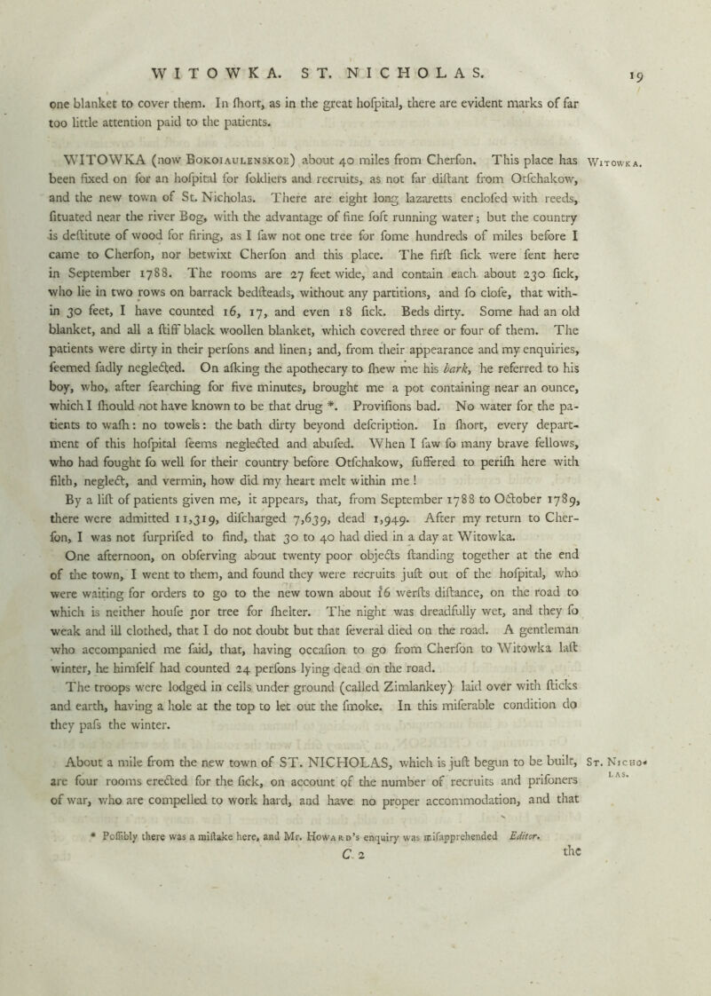 WITOWKA. ST. NICHOLAS. *9 one blanket to cover them. In fhort, as in the great hofpital, there are evident marks of far too little attention paid to the patients. WITOWKA (now Bokoiaulenskoe) about 40 miles from Cherfon. This place has been fixed on for an hofpital for foldiers and recruits, as not far diftant from Otfchakow, and the new town of St. Nicholas. There are eight long lazaretts enclofed with reeds, fituated near the river Bog, with the advantage of fine foft running water; but the country is dcftitute of wood for firing, as I faw not one tree for fome hundreds of miles before I came to Cherfon, nor betwixt Cherfon and this place. The firft fick were fent here in September 1788. The rooms are 27 feet wide, and contain each about 230 fick, who lie in two rows on barrack bedfteads, without any partitions, and fo ciofe, that with- in 30 feet, I have counted 16, 17, and even 18 fick. Beds dirty. Some had an old blanket, and all a ftiff black woollen blanket, which covered three or four of them. The patients were dirty in their perfons and linen; and, from their appearance and my enquiries, feemed fadly negletfted. On afking the apothecary to fhew me his bark, he referred to his boy, who, after fearching for five minutes, brought me a pot containing near an ounce, which I fhould not have known to be that drug *. Provifions bad. No water for the pa- tients to wafh: no towels: the bath dirty beyond defcription. In fhort, every depart- ment of this hofpital feems neglected and abufed. When I faw fo many brave fellows, who had fought fo well for their country before Otfchakow, fuffered to perifh here with filth, negledt, and vermin, how did my heart melt within me ! By a lift of patients given me, it appears, that, from September 1788 to October 1789, there were admitted 11,319, difcharged 7,639, dead 1,949. After my return to Cher- fon, I was not furprifed to find, that 30 to 40 had died in a day at Witowka. One afternoon, on obferving about twenty poor objedls {landing together at the end of the town, I went to them, and found they were recruits juft out of the hofpital, who were waiting for orders to go to the new town about 16 werfts diftance, on the road to which is neither houfe nor tree for fhelter. The night was dreadfully wet, and they fo weak and ill clothed, that I do not doubt but that feveral died on the road. A gentleman who accompanied me faid, that, having occafion to go from Cherfon to Witowka laft winter, he himfelf had counted 24 perfons lying dead on the road. The troops were lodged in cells under ground (called Zimlankey) laid over with flicks and earth, having a hole at the top to let out the fmoke. In this miferable condition do they pafs the winter. About a mile from the new town of ST. NICHOLAS, which is juft begun to be built, are four rooms eredted for the fick, on account of the number of recruits and prifoners of war, who are compelled to work hard, and have no proper accommodation, and that * Poflibly there was a miftake here, and Mr. Howard’s enquiry was mifapprehended Editor. c 2 the Witowka. St. Nicho* LAS.