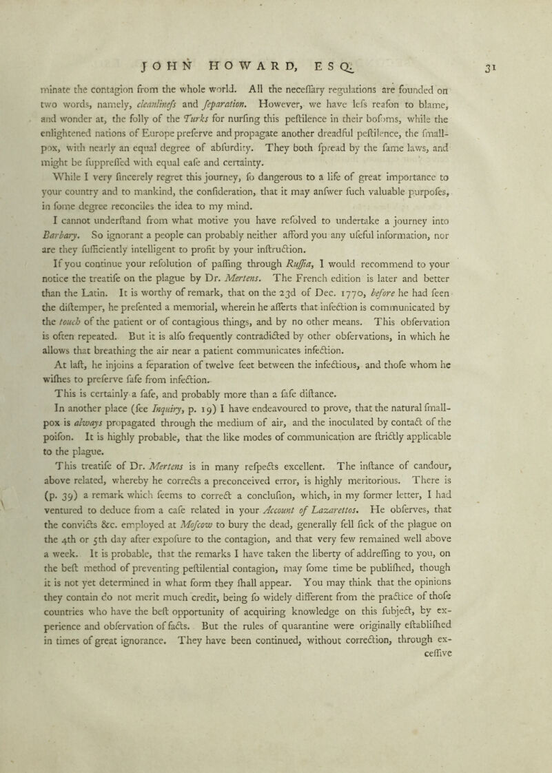 minate the contagion from the whole world. All the neceffary regulations are founded on two words, namely, clcanline/s and feparation. However, we have lefs reafon to blame, and wonder at, the folly of the Turks for nurfing this peftilence in their bof>ms, while the enlightened nations of Europe preferve and propagate another dreadful peftilence, the fmall- pox, with nearly an equal degree of abfurdity. They both fpread by the fame laws, and might be fupprefied with equal eafe and certainty. While I very fincerely regret this journey, fo dangerous to a life of great importance to your country and to mankind, the confideration, that it may anfwer luch valuable purpofes, in fome degree reconciles the idea to my mind. I cannot underftand from what motive you have refolved to undertake a journey into Barbary. So ignorant a people can probably neither afford you any ufeful information, nor are they fufRciently intelligent to profit by your inftrudtion. If you continue your refolution of palling through Ruffia, 1 would recommend to your notice the treatife on the plague by Dr. Mertens. The French edition is later and better than the Latin. It is worthy of remark, that on the 23d of Dec. 1770, before he had feen the diftemper, he prefented a memorial, wherein he aflerts that infedtion is communicated by the touch of the patient or of contagious things, and by no other means. This obfervation is often repeated. But it is alfo frequently contradidted by other obfervations, in which he allows that breathing the air near a patient communicates infedtion. At laft, he injoins a feparation of twelve feet between the infedtious, and thofe whom he wilhes to preferve fafe from infection. This is certainly a fafe, and probably more than a fafe diftance. In another place (fee Inquiry, p. 19) I have endeavoured to prove, that the natural fmall- pox is always propagated through the medium of air, and the inoculated by contact of the poifon. It is highly probable, that the like modes of communication are ftriclly applicable to the plague. This treatife of Dr. Mertens is in many refpedts excellent. The inftance of candour, above related, whereby he corrects a preconceived error, is highly meritorious. There is (p. 39) a remark which feems to corredt a conclufion, which, in my former letter, I had ventured to deduce from a cafe related in your Account of Lazarettos. He obferves, that the convicts &c. employed at Mofcow to bury the dead, generally fell fick of the plague on the 4th or 5th day after expofure to the contagion, and that very few remained well above a week. It is probable, that the remarks I have taken the liberty of addrefling to you, on the beft method of preventing peftilential contagion, may fome time be publifhed, though it is not yet determined in what form they fhall appear. You may think that the opinions they contain do not merit much credit, being fo widely different from the pradtice of thofe countries who have the beft opportunity of acquiring knowledge on this fubjedt, by ex- perience and obfervation of fadts. But the rules of quarantine were originally eftablilhed in times of great ignorance. They have been continued, without corredtion, through ex- ceffive