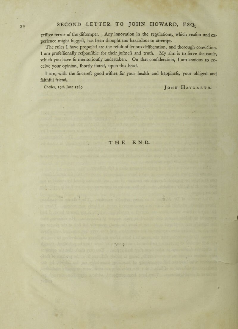 3* SECOND LETTER TO JOHN HOWARD, ESQ^ cefiive terror of the diftemper. Any innovation in the regulations, which reafon and ex- perience might fuggeft, has been thought too hazardous to attempt. The rules I have propofed are the refult of ferious deliberation, and thorough convi&ion. I am profeflionally refponfible for their juftnefs and truth. My aim is to ferve the caufe, which you have fo meritorioufly undertaken. On that confideration, I am anxious to re- ceive your opinion, Ihortly ftated, upon this head. I am, with the fin cere ft good wilhes for your health and happinefs, your obliged and faithful friend, Chefter, 19thJune 1789. John HAYGARTH. THE END.