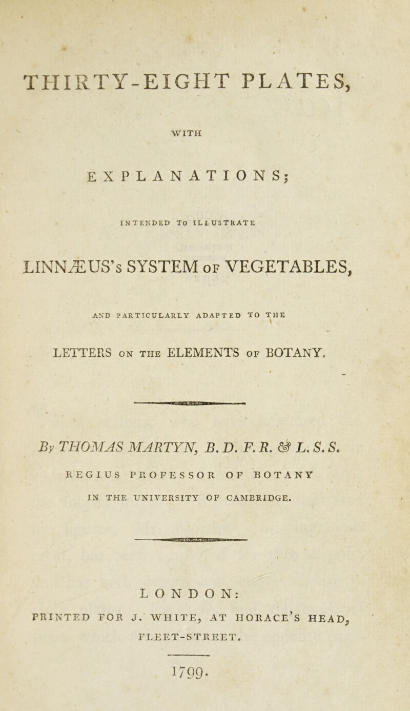 9 THIRTY-EIGHT PLATES, WITH EXPLANATIONS; INTENDED TO ILlUSTRATE LINNAEUS’S SYSTEM of VEGETABLES, AND PARTICULARLY ADAPTED TO THE LETTERS ON the ELEMENTS of BOTANY. » By THOMAS MARTYN, B, D. F. R. & L. S. S. REGIUS PROFESSOR OF BOTANY IN THE UNIVERSITY OF CAMBRIDGE. LONDON: PRINTED FOR J. WIIITE^ AT HORACE’S HEAD, FLEET-STREET. 1709.