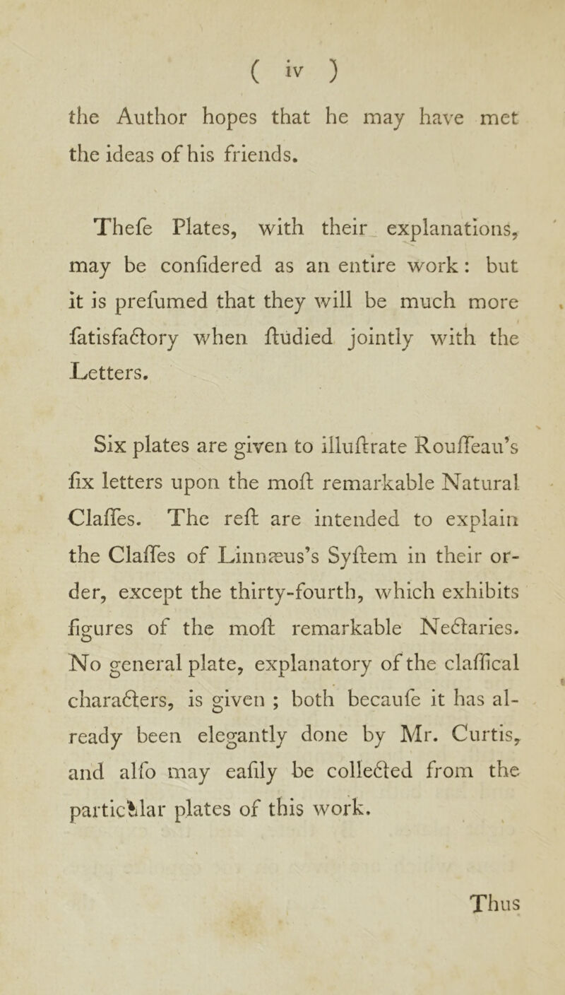 the Author hopes that he may have met the ideas of his friends. Thefe Plates, with their, explanations, may be confidered as an entire work: but it is prefumed that they will be much more fatisfaflory when ftudied jointly with the Letters. Six plates are given to illuftrate Rouffeau’s fix letters upon the moft remarkable Natural Clafles. The reft are intended to explain the Clafles of Linn^us’s Syfiem in their or- der, except the thirty-fourth, which exhibits figures of the mofl: remarkable Nedlaries. No general plate, explanatory of the claflical charadters, is given ; both becaufe it has al- ready been elegantly done by Mr. Curtis, and alfo may eafily be colledled from the partic^dar plates of this work. Thus