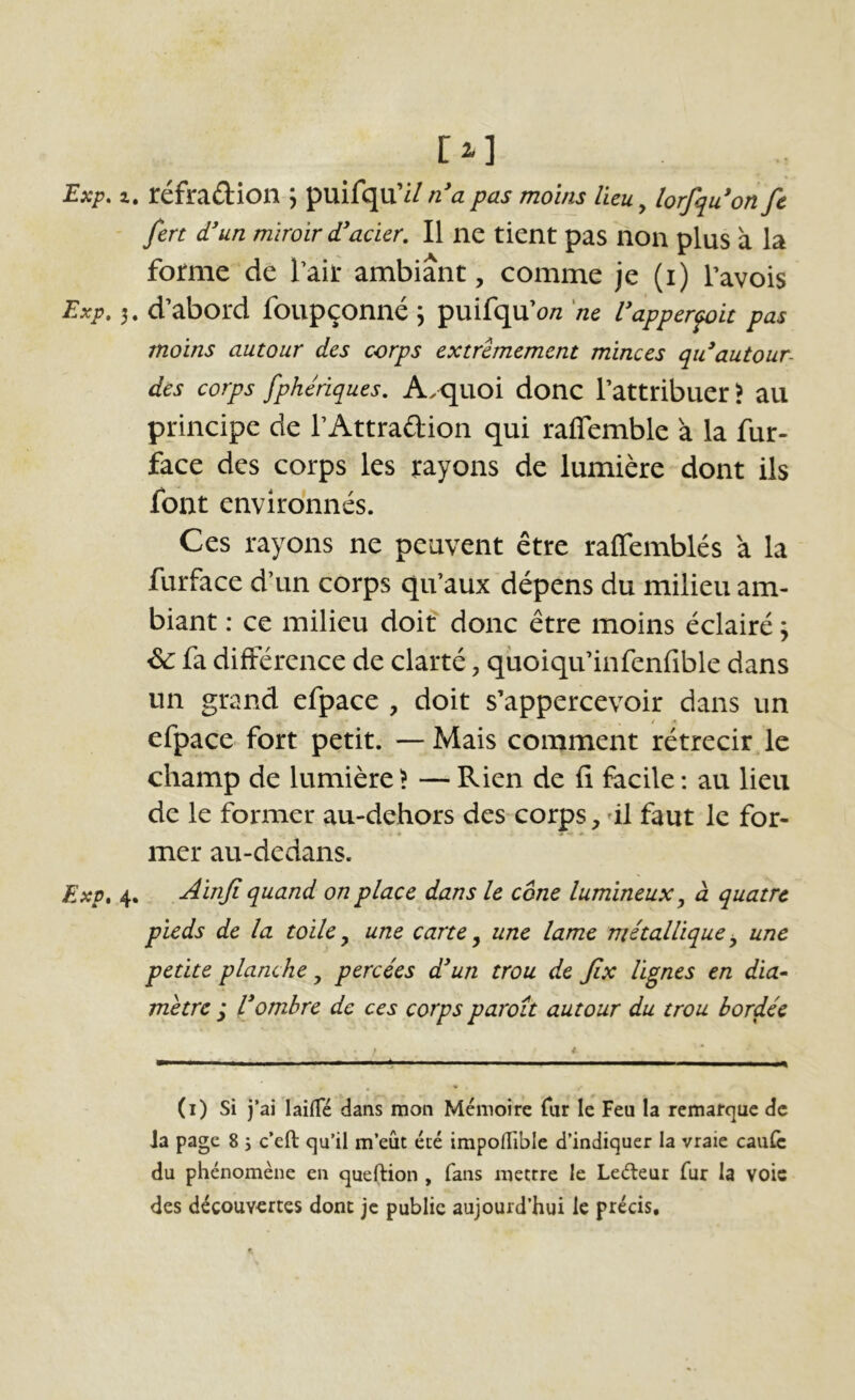 Ei] Exp. Z. réfraûion ; puifqu’i/ n*a pas moins lieu y lorfqu*on fc fert d'un miroir d'acier. Il ne tient pas non plus à la forme de Tair ambiant, comme je (i) Pavois Exp. 5. d’abord foupçonné \ puifqu’o/z 'ne L'apperfoit pas moins autour des corps extrêmement minces qu'autour- dès corps fphériques. A.quoi donc Pattribuer? au principe de PAttraftion qui raflemble à la fur- face des corps les rayons de lumière dont ils font environnés. Ces rayons ne peuvent être raffemblés à la furface d’un corps qu’aux dépens du milieu am- biant : ce milieu doit donc être moins éclairé ; ^ fa différence de clarté, qüoiqii’infenfible dans un grand efpace , doit s’appercevoir dans un y / ^ efpace fort petit. —Mais comment rétrécir Je champ de lumière \ — Rien de fi facile ; au lieu de le former au-dehors des corps, dl faut le for- mer au-dedans. Exp, 4. Ainji quand on place dans le cône lumineux ^ à quatre pieds de la toile ^ une carte ^ une lame métallique ^ une petite planche, percées d'un trou de Jix lignes en dia^ mètre ,* l'ombre de ces corps paroit autour du trou bordée (i) si j’ai laiiTé dans mon Mémoire Tiu le Feu la remarque de Ja page 8 j c’eft qu’il m’eût été impoiïible d’indiquer la vraie caufc du phénomène en queftion , fans mettre le Leéteur fur la voie des découvertes donc je publie aujourd’hui le précis.