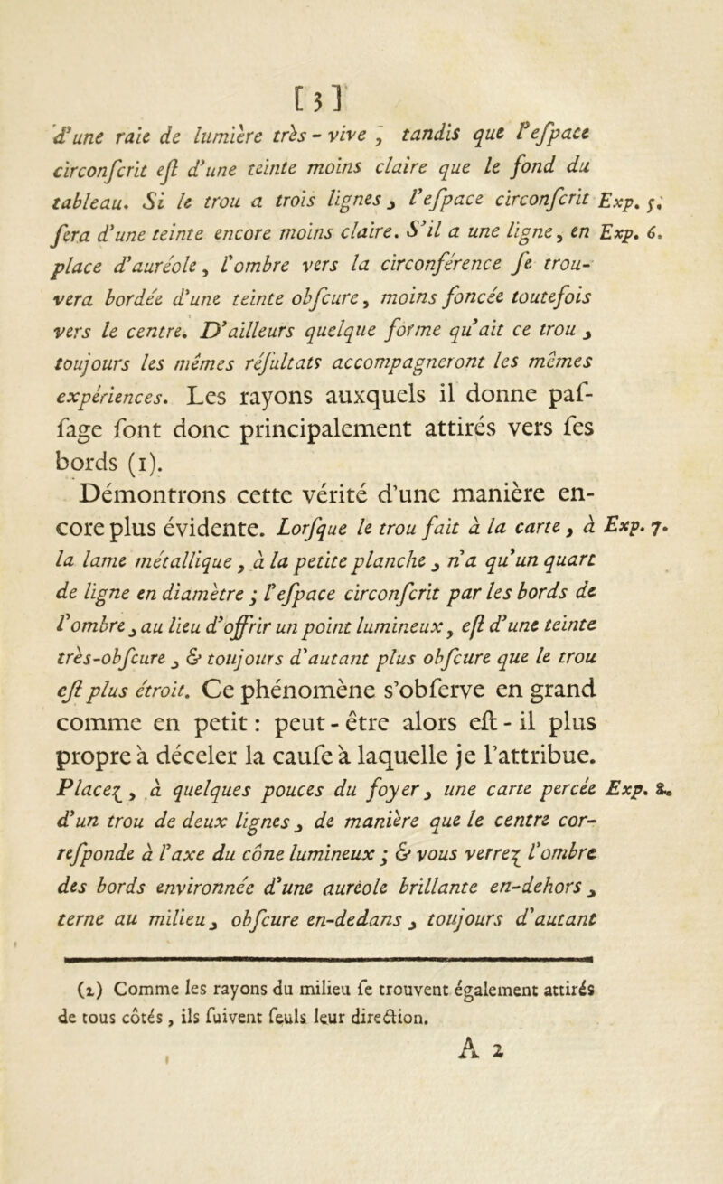 [5l d*une raie de lumière très - vive , tandis que tefpacc circonfcrit ejl d'une teinte moins claire que le fond du tableau. Si U trou a trois lignes ^ Vefpace circonfcrit Exp, ;; fera d'une teinte encore moins claire. S'il a une ligne^ en Exp, 6, place d'auréole^ L'ombre vers la circonférence fe trou- vera bordée d'une teinte ohfcurc, moins foncée toutefois vers le centre. D'ailleurs quelque forme quait ce trou j toujours les mêmes réfultats accompagneront les mêmes expériences, Lcs rayons auxquds il donne paf- fage font donc principalement attirés vers fes bords (i). Démontrons cette vérité d’une manière en- core plus évidente. Lorfque le trou fait à la carte , à Exp, 7. la lame métallique , à la petite planche ^ n'a quun quart de ligne en diamètre ; Il efpace circonfcrit par les bords de Vombre ^ au lieu d'offrir un point lumineux ^ efl d'une teinte très-ohfcure ^ & toujours d'autant plus obfcure que le trou ejiplus étroit. Ce phénomène s’obferve en grand comme en petit : peut - être alors efl; - il plus propre à déceler la caufe à laquelle je l’attribue. Place:^^ à quelques pouces du foyer ^ une carte percée Exp, 8» d'un trou de deux lignes ^ de manière que le centre cor- refponde à l'axe du cône lumineux ; & vous verre:^ l'ombre des bords environnée d'une auréole brillante en-dehors y terne au milieu y obfcure en-dedans y toujours d'autant (1) Comme les rayons du milieu fe trouvent également attirés de tous côtés, ils fuivent feuls leur direélion. A 2 I