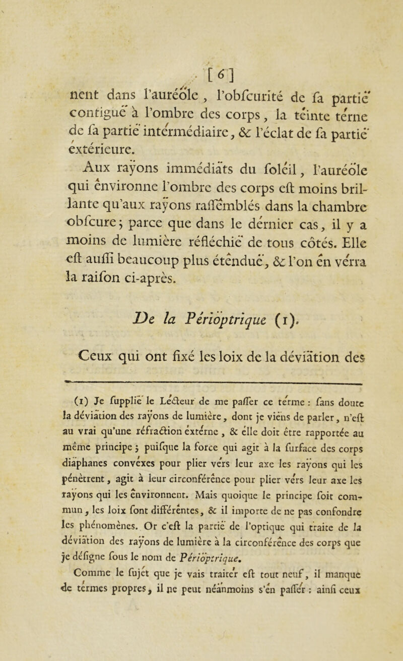 ncnt dans l’auréole , robfcurité de fa partie contiguë' à l’ombre des corps, la teinte te'rne de fa partie intermédiaire, ôc l’éclat de fa partie' extérieure. Aux rayons immédiats du foléil, l’auréole qui environne l’ombre des corps eft moins bril- lante qu’aux rayons raffemblés dans la chambre obfcure ; parce que dans le dernier cas, il y a moins de lumière réfléchie de tous côtés. Elle eft aufli beaucoup plus étendue^ ôc l’on en verra la raifon ci-après. De la Pérïoptrlquc (i). Ceux qui ont fixé les loix de la dévfâtion des (i) Je fupplié le Ledeur de me pafler ce te^rme : fans doute la déviation des rayons de lumière, dont je viens de parler, n’eft au vrai qu’une réfradion externe , & elle doit être rapportée au même principe j puifque la force qui agit à la furface des corps diaphanes convexes pour plier ve'rs leur axe les rayons qui les pénètrent, agit à leur circonférence pour plier vers leur axe les rayons qui les environnent. Mais quoique le principe foit com- mun , les loix font différentes, & il importe de ne pas confondre les phénomènes. Or c’eft la partie de l’optique qui traite de la déviation des rayons de lumière à la circonférence des corps que je de ligne fous le nom de Périoptrlque, Comme le fujet que Je vais traiter eft: tout neuf, il manque de termes propres, il pe peut néanmoins s’en palTèr ; ainh ceux