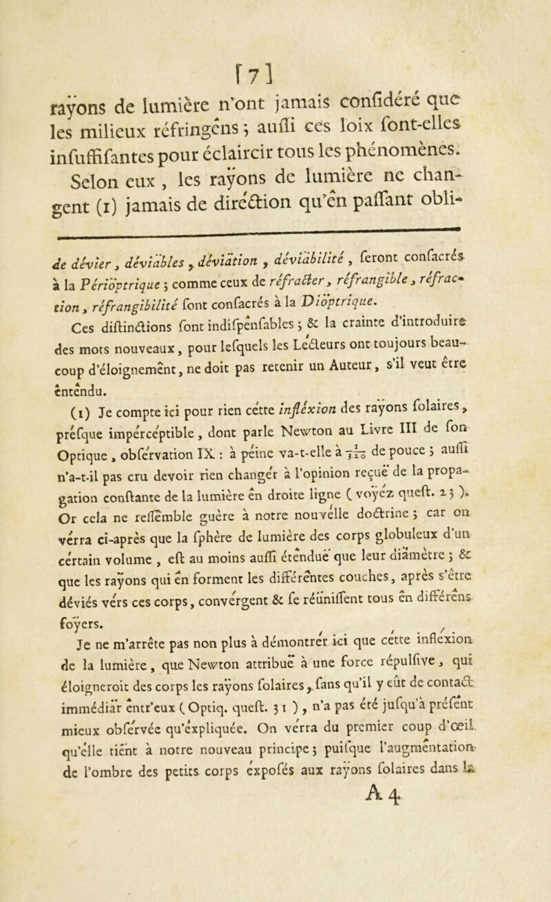 r?] rayons de lumière n’ont jamais confidéré que les milieux réfringens 5 aufli ces loix font-elles infuffifantes pour éclaircir tous les phénomènes. Selon eux , les rayons de lumière ne chan- gent (i) jamais de dire'aion qu’én paflànt obli- de dhur, dévîabUs ,dêvlmon , dhïàbUïtè, feront confacrés à la Péridptriqae ; comme ceux de réfraaer, réfrangtble , réfrac- tion , réfrangibilité font confacrés à la Dioptriqne. Ces diftinéUons {ont indifpenfables ; 5c la crainte d introduite des mots nouveaux, pour lefquels les Leéleurs ont toujours beau- coup d’éloignement, ne doit pas retenir un Auteur, sil veut être entendu. (i) Je compte ici pour rien cette înfiéxion des rayons folaires, préfcjue imperceptible, dont parle Newton au Livre III de Ton Optique , obfervation IX : à peine va-t-elle à 77^ de pouce , aufli n’a-t-il pas cru devoir rien changer à l’opinion reçue de la propa- gation confiante de la lumière en droite ligne ( voyez queft. 15 Or cela ne relîemble guère à notre nouvelle doctrine 5 car on verra ci-après que la fphère de lumière des corps globuleux d un certain volume , efi: au moins auffi étendue que leur diamètre ; &: que les rayons qui en forment les différentes couches, apres s’etre déviés vers ces corps, convergent & fe réuniffent tous en différèns foyers. ^ ^ Je ne m’arrête pas non plus à démontrer ici que cette inflexion de la lumière, que Newton attribue à une force repulflve , qui éloigneroit des corps les rayons folaires , fans qu il y eut de contaél immédiat entr’eux C Optiq. queft. 31), u’a pas etc jufqu à prefent mieux obfervéc qu’expliquée. On verra du premier coup d’œü qu’elle tient à notre nouveau principe ; puifque l’augmentation^ de l’ombre des petits corps expofés aux rayons folaires dans h